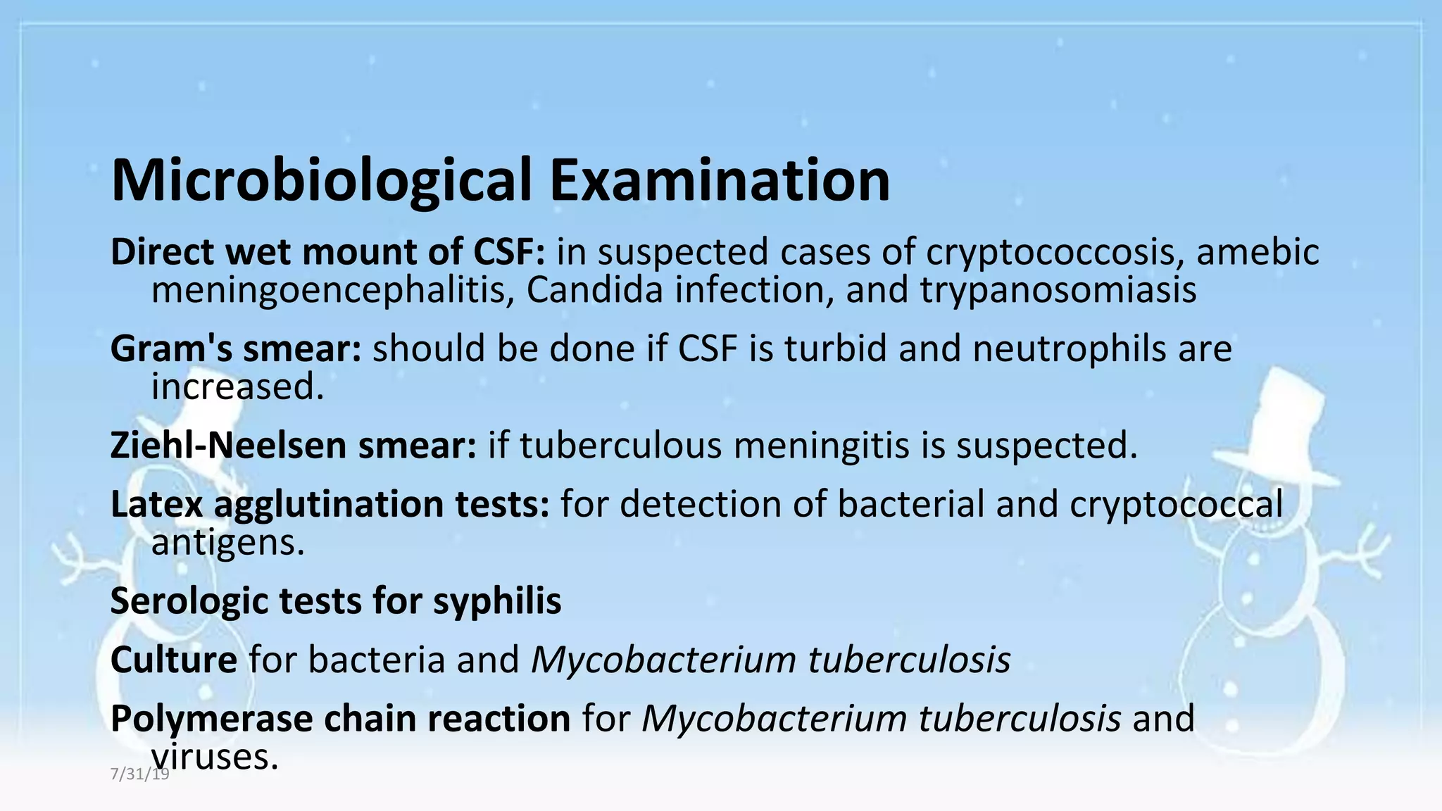 Microbiological Examination
Direct wet mount of CSF: in suspected cases of cryptococcosis, amebic
meningoencephalitis, Candida infection, and trypanosomiasis
Gram's smear: should be done if CSF is turbid and neutrophils are
increased.
Ziehl-Neelsen smear: if tuberculous meningitis is suspected.
Latex agglutination tests: for detection of bacterial and cryptococcal
antigens.
Serologic tests for syphilis
Culture for bacteria and Mycobacterium tuberculosis
Polymerase chain reaction for Mycobacterium tuberculosis and
viruses.
7/31/19
 