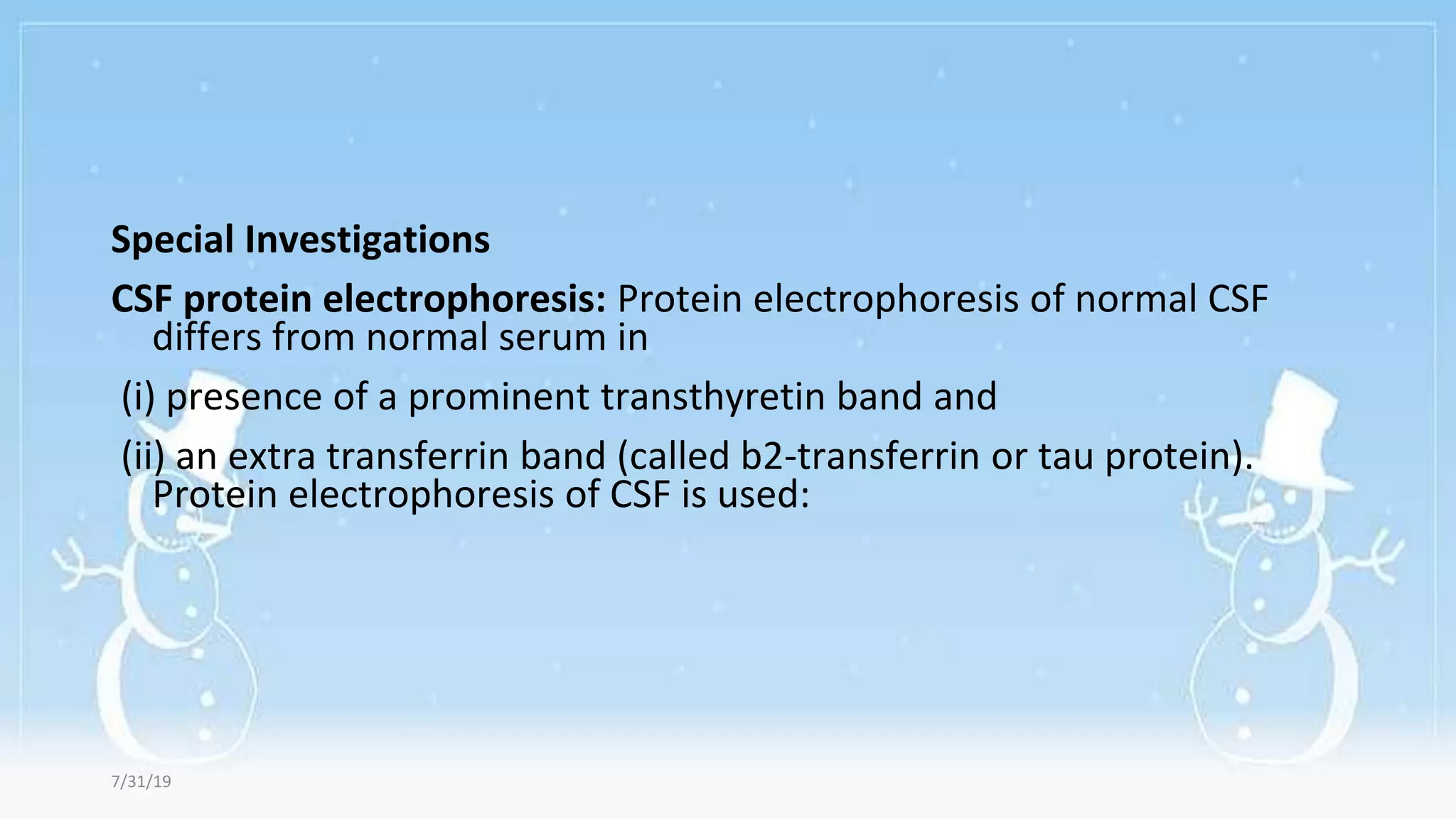 Special Investigations
CSF protein electrophoresis: Protein electrophoresis of normal CSF
differs from normal serum in
(i) presence of a prominent transthyretin band and
(ii) an extra transferrin band (called b2-transferrin or tau protein).
Protein electrophoresis of CSF is used:
7/31/19
 