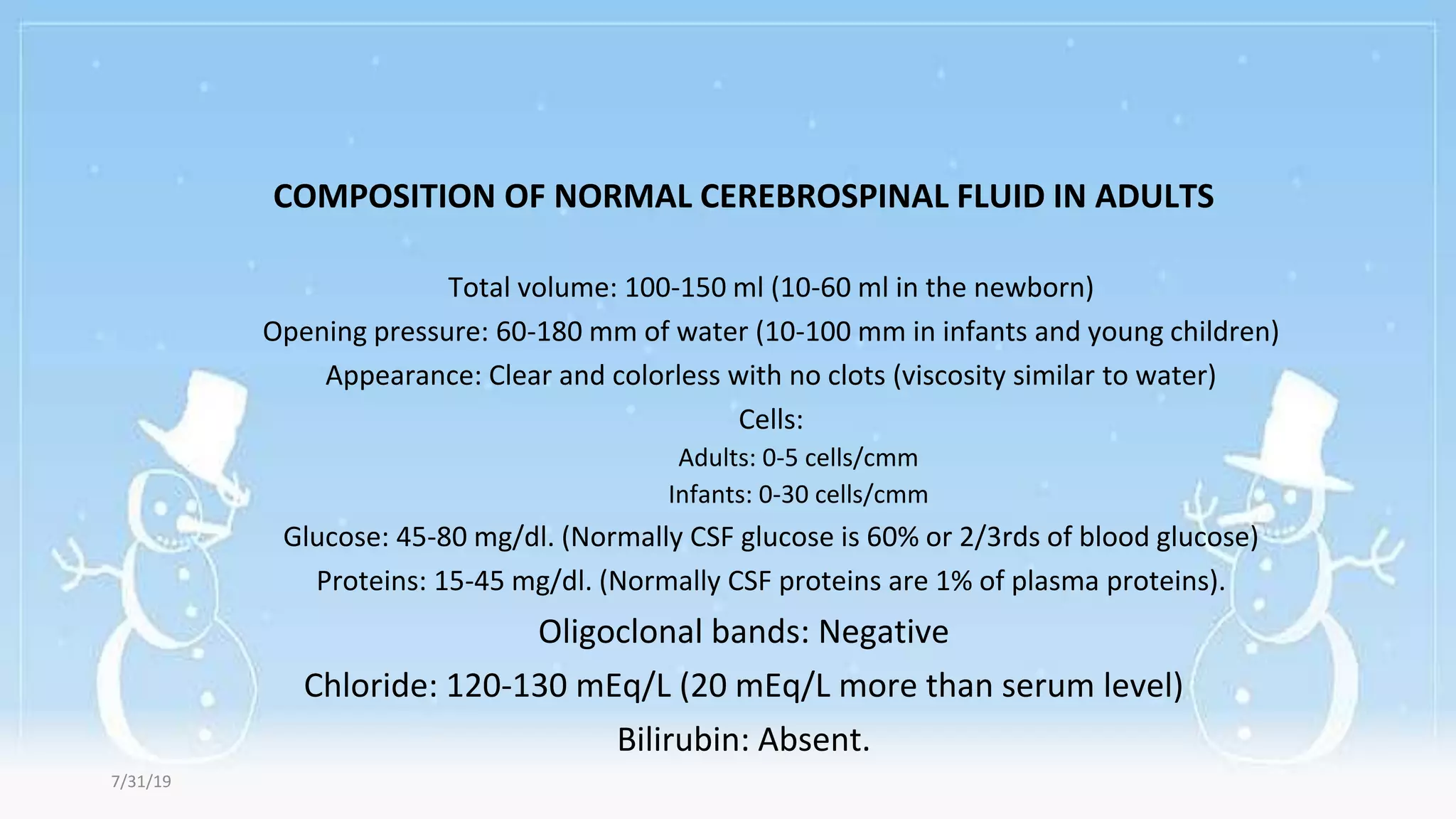 COMPOSITION OF NORMAL CEREBROSPINAL FLUID IN ADULTS
Total volume: 100-150 ml (10-60 ml in the newborn)
Opening pressure: 60-180 mm of water (10-100 mm in infants and young children)
Appearance: Clear and colorless with no clots (viscosity similar to water)
Cells:
Adults: 0-5 cells/cmm
Infants: 0-30 cells/cmm
Glucose: 45-80 mg/dl. (Normally CSF glucose is 60% or 2/3rds of blood glucose)
Proteins: 15-45 mg/dl. (Normally CSF proteins are 1% of plasma proteins).
Oligoclonal bands: Negative
Chloride: 120-130 mEq/L (20 mEq/L more than serum level)
Bilirubin: Absent.
7/31/19
 