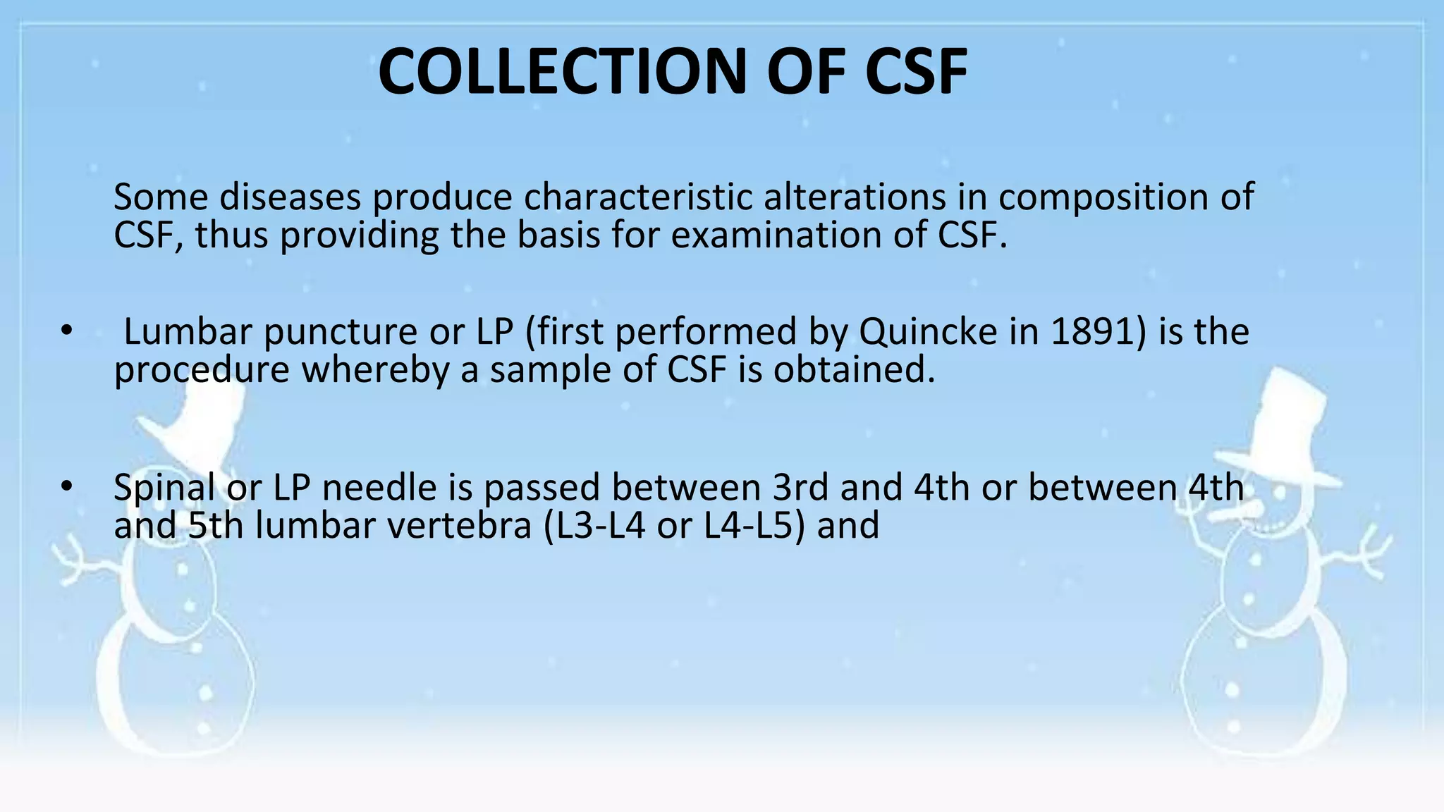 COLLECTION OF CSF
Some diseases produce characteristic alterations in composition of
CSF, thus providing the basis for examination of CSF.
• Lumbar puncture or LP (first performed by Quincke in 1891) is the
procedure whereby a sample of CSF is obtained.
• Spinal or LP needle is passed between 3rd and 4th or between 4th
and 5th lumbar vertebra (L3-L4 or L4-L5) and
 