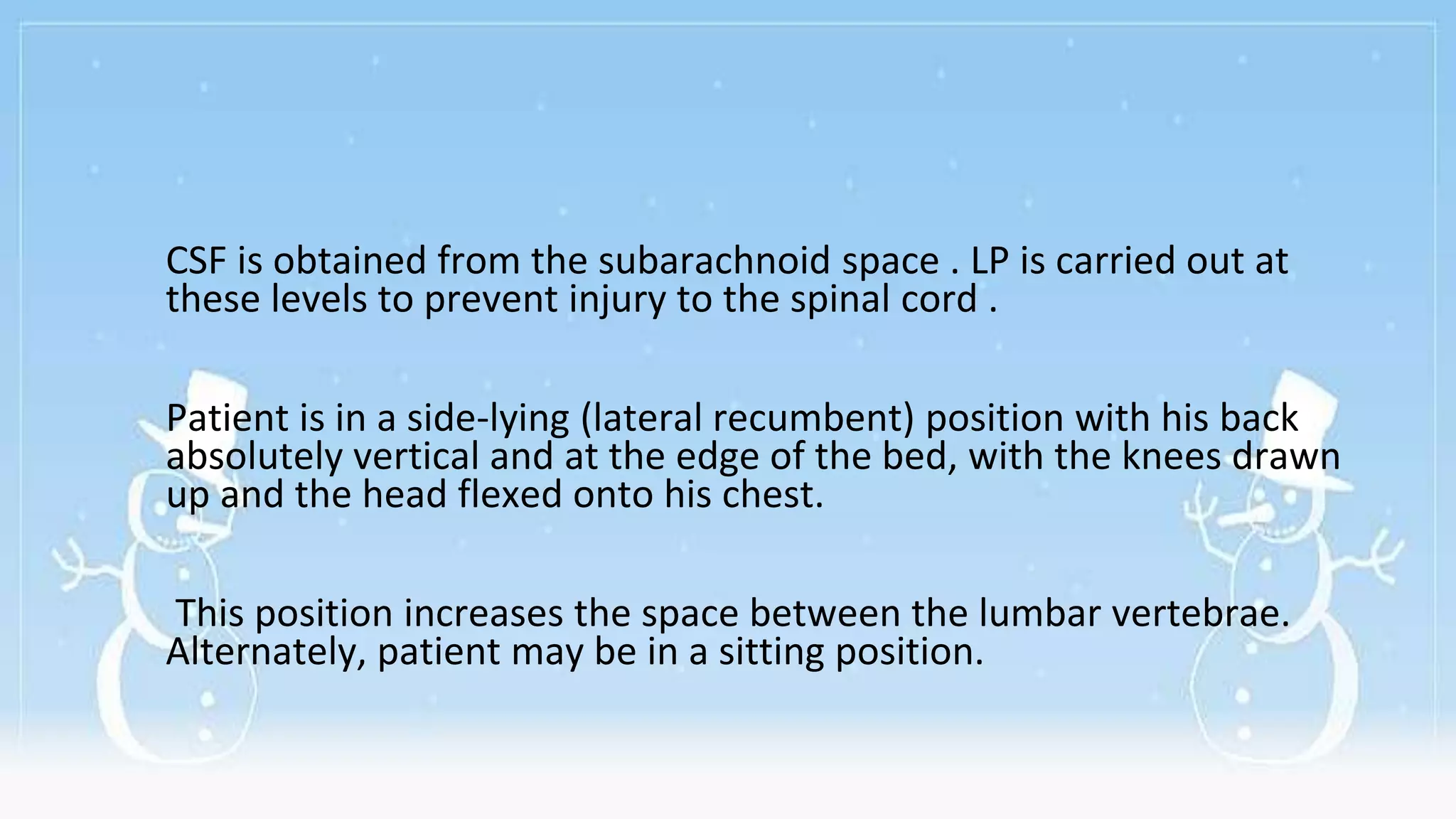 CSF is obtained from the subarachnoid space . LP is carried out at
these levels to prevent injury to the spinal cord .
Patient is in a side-lying (lateral recumbent) position with his back
absolutely vertical and at the edge of the bed, with the knees drawn
up and the head flexed onto his chest.
This position increases the space between the lumbar vertebrae.
Alternately, patient may be in a sitting position.
 