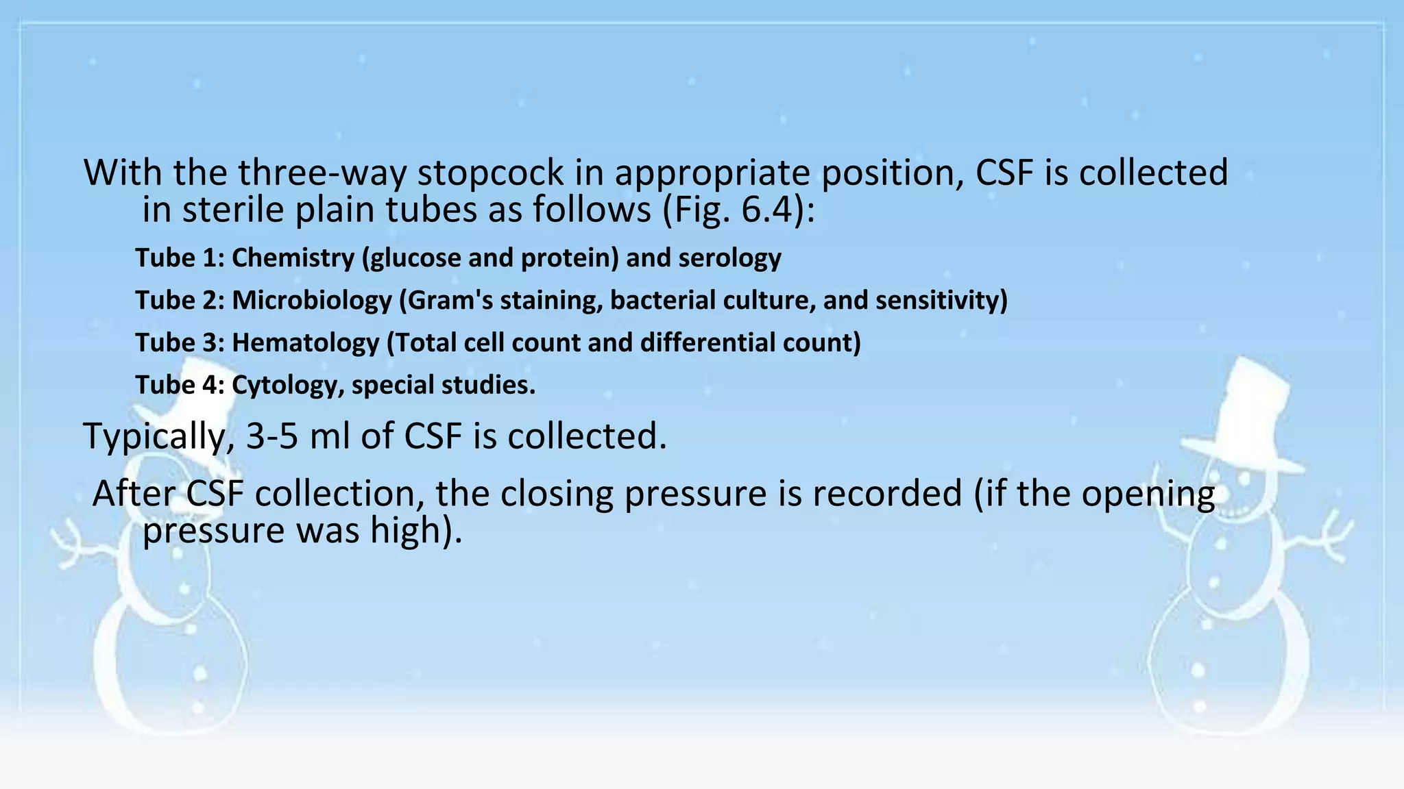 With the three-way stopcock in appropriate position, CSF is collected
in sterile plain tubes as follows (Fig. 6.4):
Tube 1: Chemistry (glucose and protein) and serology
Tube 2: Microbiology (Gram's staining, bacterial culture, and sensitivity)
Tube 3: Hematology (Total cell count and differential count)
Tube 4: Cytology, special studies.
Typically, 3-5 ml of CSF is collected.
After CSF collection, the closing pressure is recorded (if the opening
pressure was high).
 