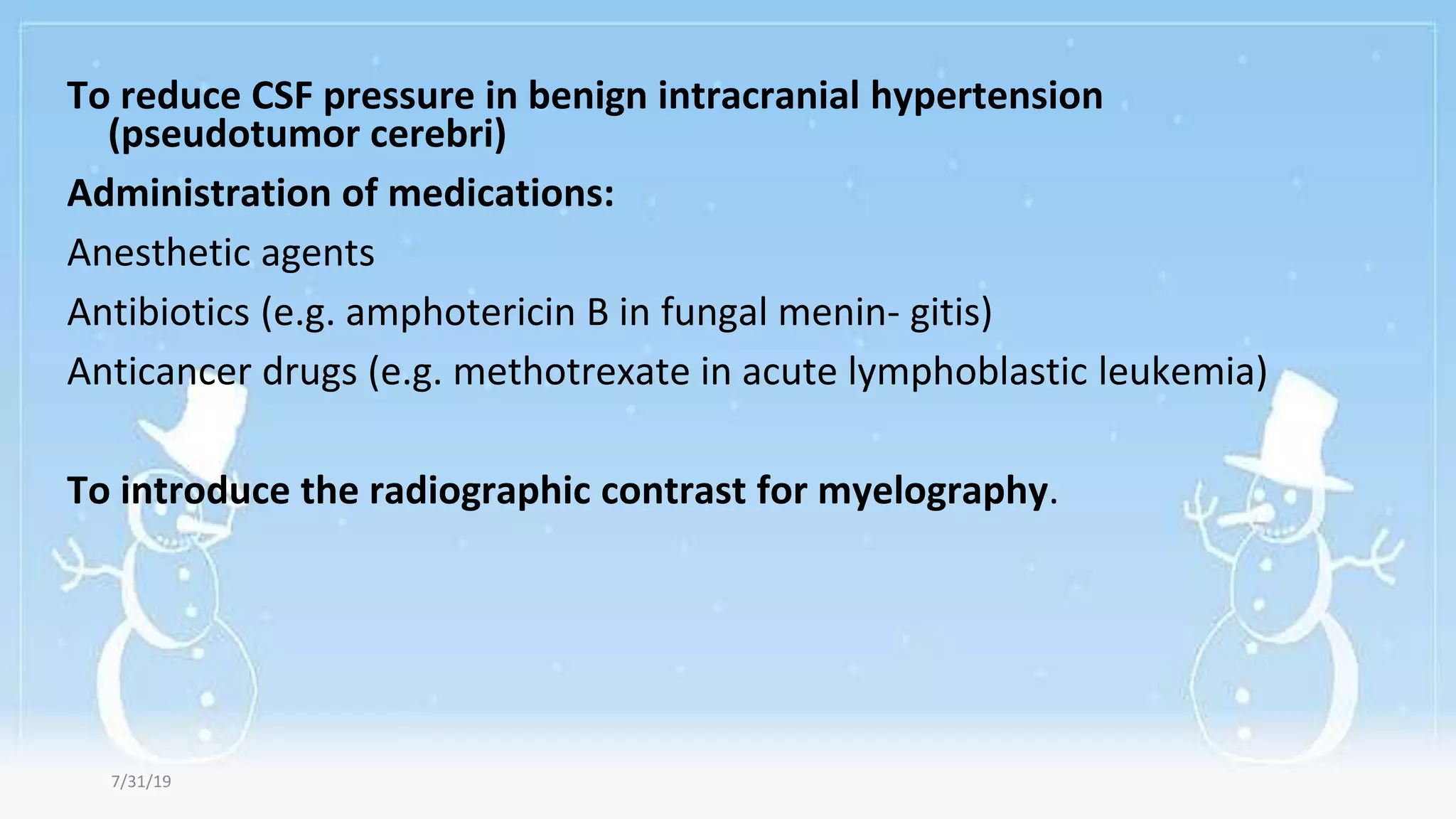 To reduce CSF pressure in benign intracranial hypertension
(pseudotumor cerebri)
Administration of medications:
Anesthetic agents
Antibiotics (e.g. amphotericin B in fungal menin- gitis)
Anticancer drugs (e.g. methotrexate in acute lymphoblastic leukemia)
To introduce the radiographic contrast for myelography.
7/31/19
 