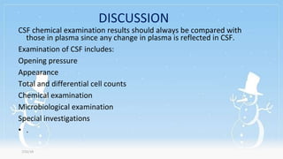 DISCUSSION
CSF chemical examination results should always be compared with
those in plasma since any change in plasma is reflected in CSF.
Examination of CSF includes:
Opening pressure
Appearance
Total and differential cell counts
Chemical examination
Microbiological examination
Special investigations
• .
7/31/19
 