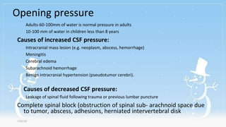 Opening pressure
7/31/19
Adults-60-100mm of water is normal pressure in adults
10-100 mm of water in children less than 8 years
Causes of increased CSF pressure:
Intracranial mass lesion (e.g. neoplasm, abscess, hemorrhage)
Meningitis
Cerebral edema
Subarachnoid hemorrhage
Benign intracranial hypertension (pseudotumor cerebri).
Causes of decreased CSF pressure:
Leakage of spinal fluid following trauma or previous lumbar puncture
Complete spinal block (obstruction of spinal sub- arachnoid space due
to tumor, abscess, adhesions, herniated intervertebral disk
 