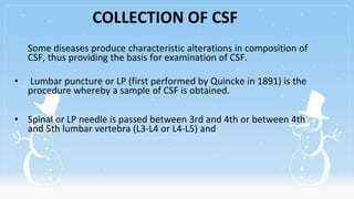 COLLECTION OF CSF
Some diseases produce characteristic alterations in composition of
CSF, thus providing the basis for examination of CSF.
• Lumbar puncture or LP (first performed by Quincke in 1891) is the
procedure whereby a sample of CSF is obtained.
• Spinal or LP needle is passed between 3rd and 4th or between 4th
and 5th lumbar vertebra (L3-L4 or L4-L5) and
 