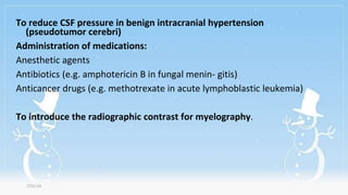 To reduce CSF pressure in benign intracranial hypertension
(pseudotumor cerebri)
Administration of medications:
Anesthetic agents
Antibiotics (e.g. amphotericin B in fungal menin- gitis)
Anticancer drugs (e.g. methotrexate in acute lymphoblastic leukemia)
To introduce the radiographic contrast for myelography.
7/31/19
 