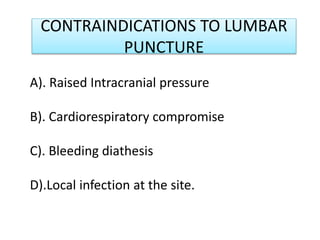 CONTRAINDICATIONS TO LUMBAR
PUNCTURE
A). Raised Intracranial pressure
B). Cardiorespiratory compromise
C). Bleeding diathesis
D).Local infection at the site.
 