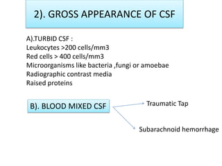 2). GROSS APPEARANCE OF CSF
A).TURBID CSF :
Leukocytes >200 cells/mm3
Red cells > 400 cells/mm3
Microorganisms like bacteria ,fungi or amoebae
Radiographic contrast media
Raised proteins
B). BLOOD MIXED CSF Traumatic Tap
Subarachnoid hemorrhage
 