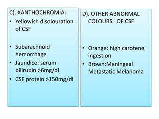 C). XANTHOCHROMIA:
• Yellowish disolouration
of CSF
• Subarachnoid
hemorrhage
• Jaundice: serum
bilirubin >6mg/dl
• CSF protein >150mg/dl
D). OTHER ABNORMAL
COLOURS OF CSF
• Orange: high carotene
ingestion
• Brown:Meningeal
Metastatic Melanoma
 