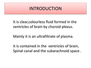 INTRODUCTION
It is clear,colourless fluid formed in the
ventricles of brain by choroid plexus.
Mainly it is an ultrafiltrate of plasma.
It is contained in the ventricles of brain,
Spinal canal and the subarachnoid space .
 