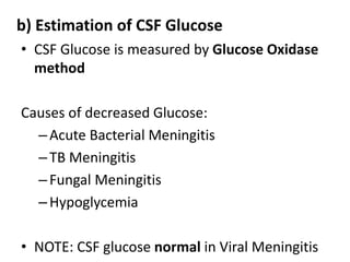 b) Estimation of CSF Glucose
• CSF Glucose is measured by Glucose Oxidase
method
Causes of decreased Glucose:
–Acute Bacterial Meningitis
–TB Meningitis
–Fungal Meningitis
–Hypoglycemia
• NOTE: CSF glucose normal in Viral Meningitis
 