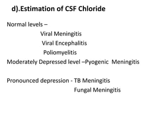 d).Estimation of CSF Chloride
Normal levels –
Viral Meningitis
Viral Encephalitis
Poliomyelitis
Moderately Depressed level –Pyogenic Meningitis
Pronounced depression - TB Meningitis
Fungal Meningitis
 