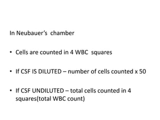 In Neubauer’s chamber
• Cells are counted in 4 WBC squares
• If CSF IS DILUTED – number of cells counted x 50
• If CSF UNDILUTED – total cells counted in 4
squares(total WBC count)
 