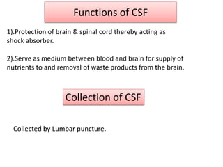 Functions of CSF
1).Protection of brain & spinal cord thereby acting as
shock absorber.
2).Serve as medium between blood and brain for supply of
nutrients to and removal of waste products from the brain.
Collection of CSF
Collected by Lumbar puncture.
 