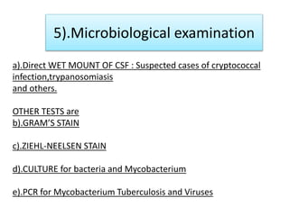 5).Microbiological examination
a).Direct WET MOUNT OF CSF : Suspected cases of cryptococcal
infection,trypanosomiasis
and others.
OTHER TESTS are
b).GRAM’S STAIN
c).ZIEHL-NEELSEN STAIN
d).CULTURE for bacteria and Mycobacterium
e).PCR for Mycobacterium Tuberculosis and Viruses
 