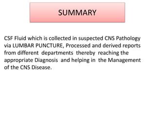 SUMMARY
CSF Fluid which is collected in suspected CNS Pathology
via LUMBAR PUNCTURE, Processed and derived reports
from different departments thereby reaching the
appropriate Diagnosis and helping in the Management
of the CNS Disease.
 