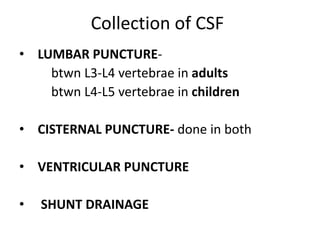 Collection of CSF
• LUMBAR PUNCTURE-
btwn L3-L4 vertebrae in adults
btwn L4-L5 vertebrae in children
• CISTERNAL PUNCTURE- done in both
• VENTRICULAR PUNCTURE
• SHUNT DRAINAGE
 