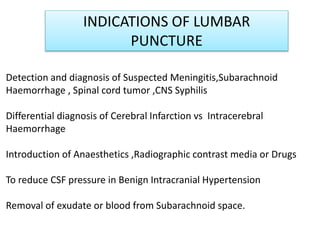 INDICATIONS OF LUMBAR
PUNCTURE
Detection and diagnosis of Suspected Meningitis,Subarachnoid
Haemorrhage , Spinal cord tumor ,CNS Syphilis
Differential diagnosis of Cerebral Infarction vs Intracerebral
Haemorrhage
Introduction of Anaesthetics ,Radiographic contrast media or Drugs
To reduce CSF pressure in Benign Intracranial Hypertension
Removal of exudate or blood from Subarachnoid space.
 
