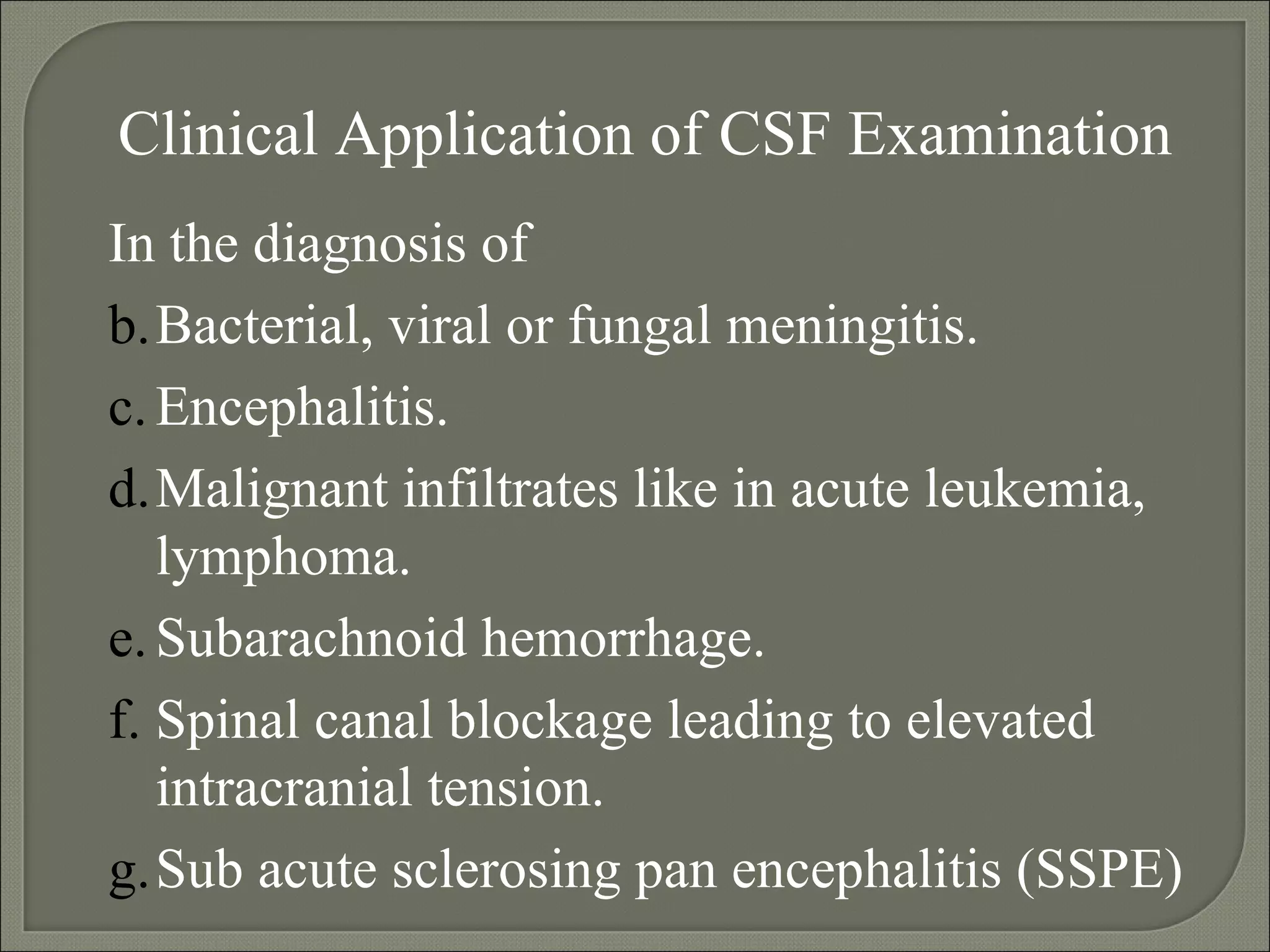 Clinical Application of CSF Examination In the diagnosis of  Bacterial, viral or fungal meningitis. Encephalitis.  Malignant infiltrates like in acute leukemia, lymphoma. Subarachnoid hemorrhage. Spinal canal blockage leading to elevated intracranial tension.  Sub acute sclerosing pan encephalitis (SSPE) 