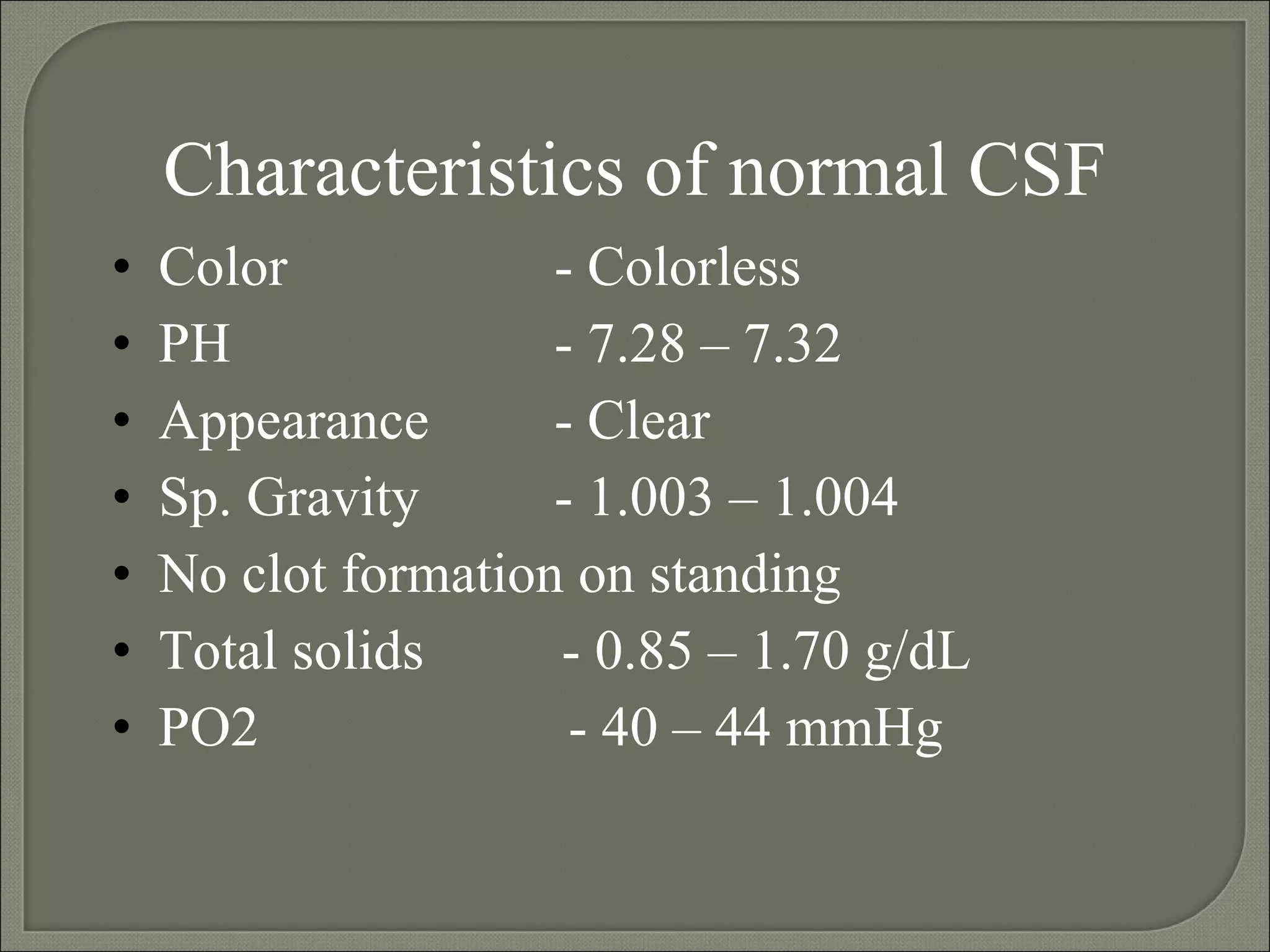 Characteristics of normal CSF Color  - Colorless PH  - 7.28 – 7.32 Appearance - Clear Sp. Gravity - 1.003 – 1.004 No clot formation on standing Total solids   - 0.85 – 1.70 g/dL PO2  - 40 – 44 mmHg  