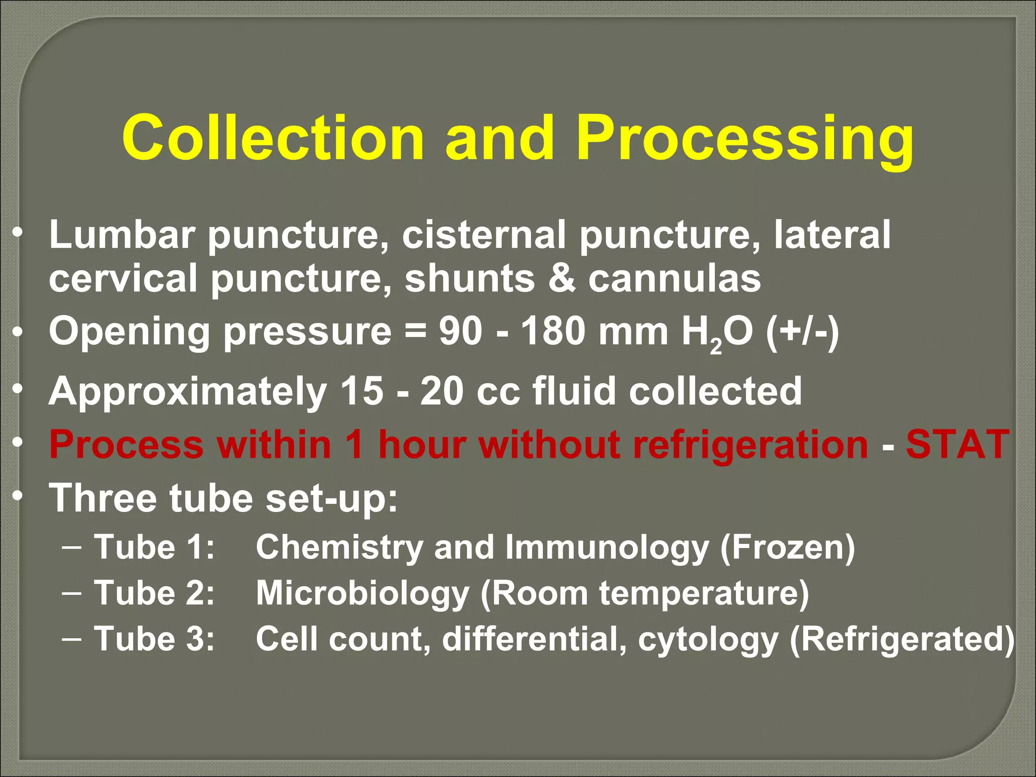 Collection and Processing Lumbar puncture, cisternal puncture, lateral cervical puncture, shunts & cannulas Opening pressure = 90 - 180 mm H 2 O (+/-) Approximately 15 - 20 cc fluid collected Process within 1 hour without refrigeration  -  STAT Three tube set-up: Tube 1: Chemistry and Immunology (Frozen) Tube 2: Microbiology (Room temperature) Tube 3: Cell count, differential, cytology (Refrigerated) 