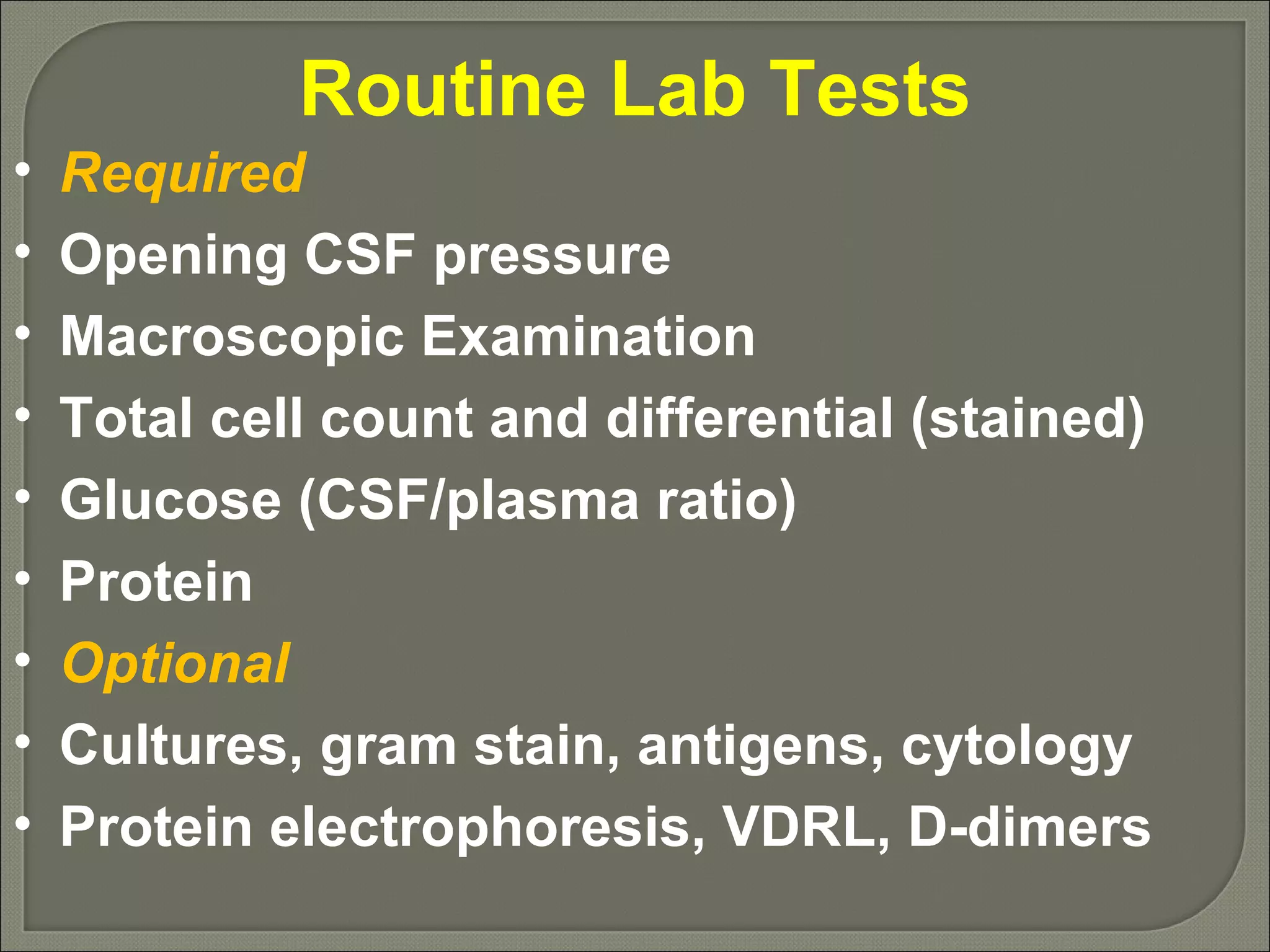 Routine Lab Tests Required Opening CSF pressure Macroscopic Examination Total cell count and differential (stained) Glucose (CSF/plasma ratio) Protein Optional Cultures, gram stain, antigens, cytology Protein electrophoresis, VDRL, D-dimers 