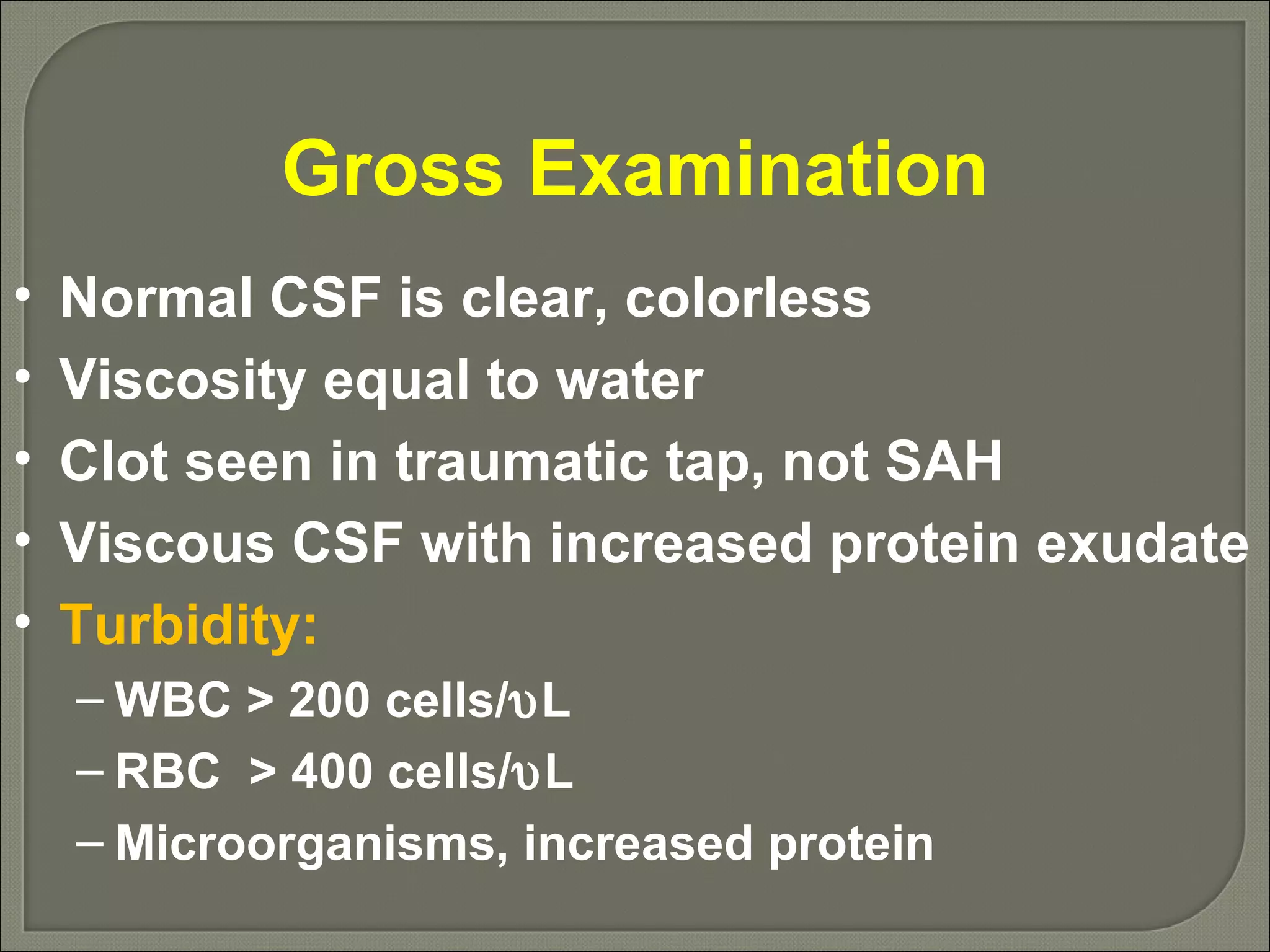 Gross Examination Normal CSF is clear, colorless Viscosity equal to water Clot seen in traumatic tap, not SAH Viscous CSF with increased protein exudate Turbidity: WBC > 200 cells/  L RBC  > 400 cells/  L Microorganisms, increased protein 