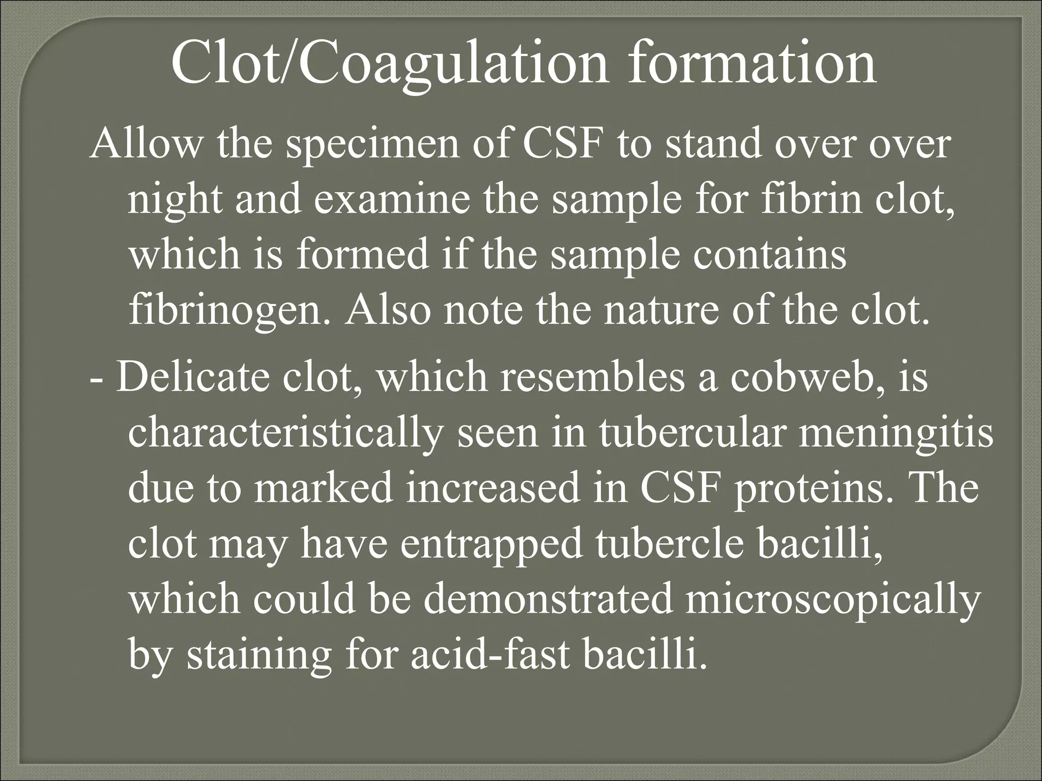 Clot/Coagulation formation Allow the specimen of CSF to stand over over night and examine the sample for fibrin clot, which is formed if the sample contains fibrinogen. Also note the nature of the clot. - Delicate clot, which resembles a cobweb, is characteristically seen in tubercular meningitis due to marked increased in CSF proteins. The clot may have entrapped tubercle bacilli, which could be demonstrated microscopically by staining for acid-fast bacilli.  