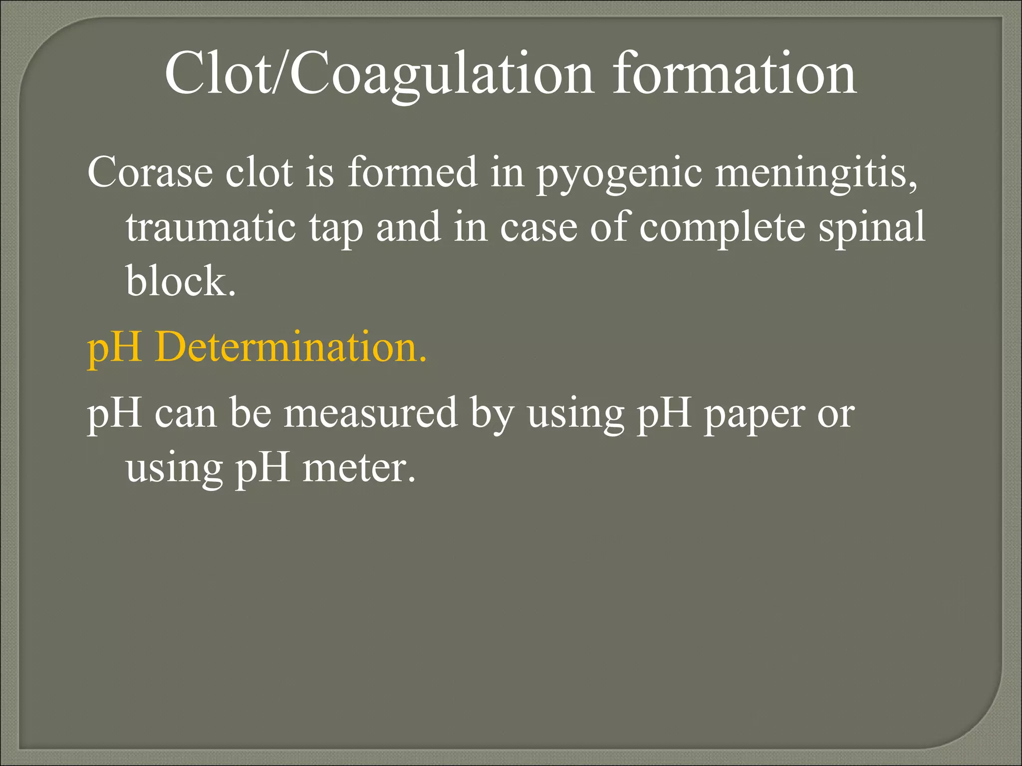 Clot/Coagulation formation Corase clot is formed in pyogenic meningitis, traumatic tap and in case of complete spinal block. pH Determination.   pH can be measured by using pH paper or using pH meter. 