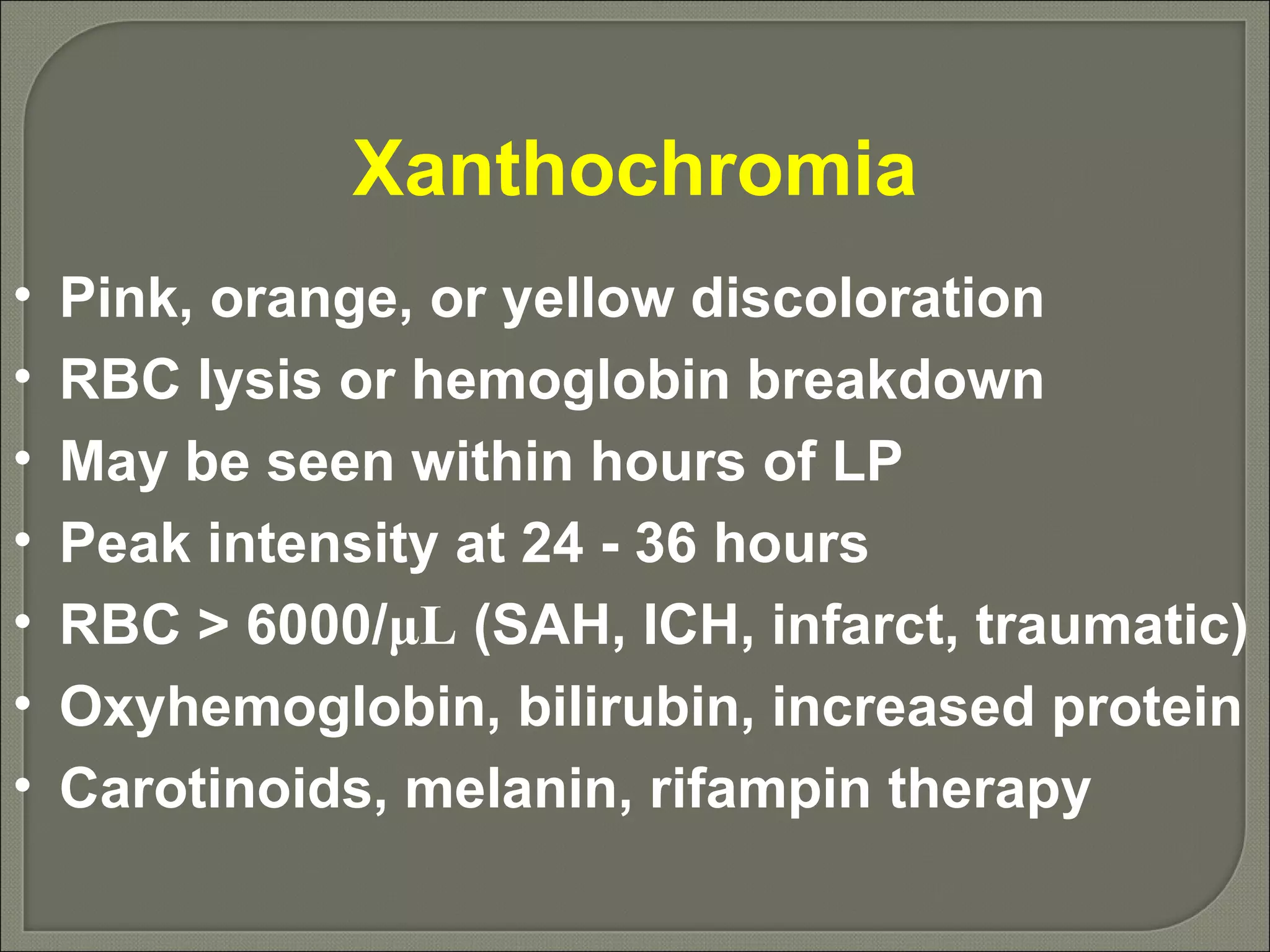 Xanthochromia Pink, orange, or yellow discoloration RBC lysis or hemoglobin breakdown May be seen within hours of LP Peak intensity at 24 - 36 hours RBC > 6000/ μ L  (SAH, ICH, infarct, traumatic) Oxyhemoglobin, bilirubin, increased protein Carotinoids, melanin, rifampin therapy 