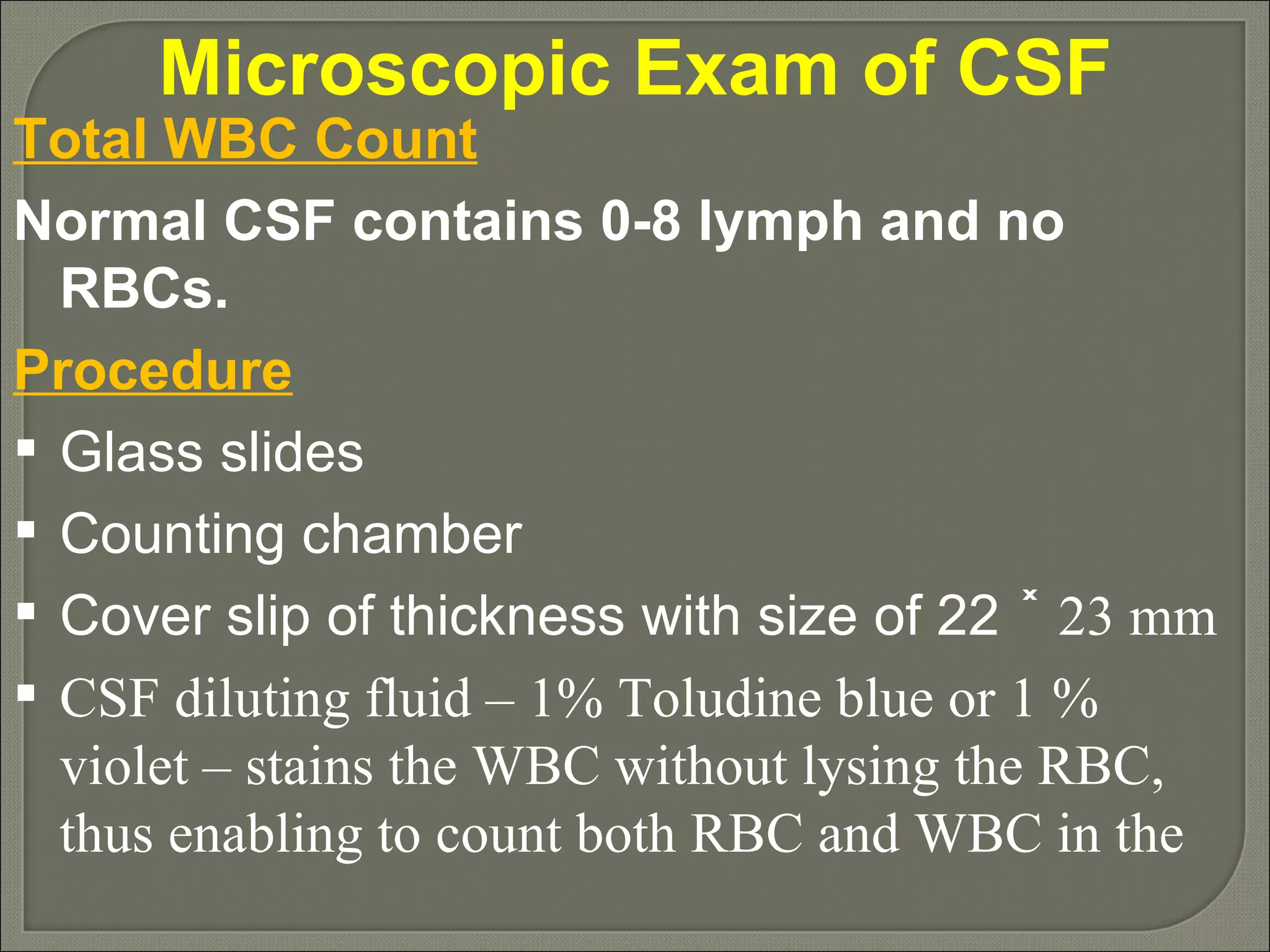 Microscopic Exam of CSF Total WBC Count Normal CSF contains 0-8 lymph and no RBCs. Procedure Glass slides Counting chamber Cover slip of thickness with size of 22  ˟ 23 mm CSF diluting fluid – 1% Toludine blue or 1 % violet – stains the WBC without lysing the RBC, thus enabling to count both RBC and WBC in the  