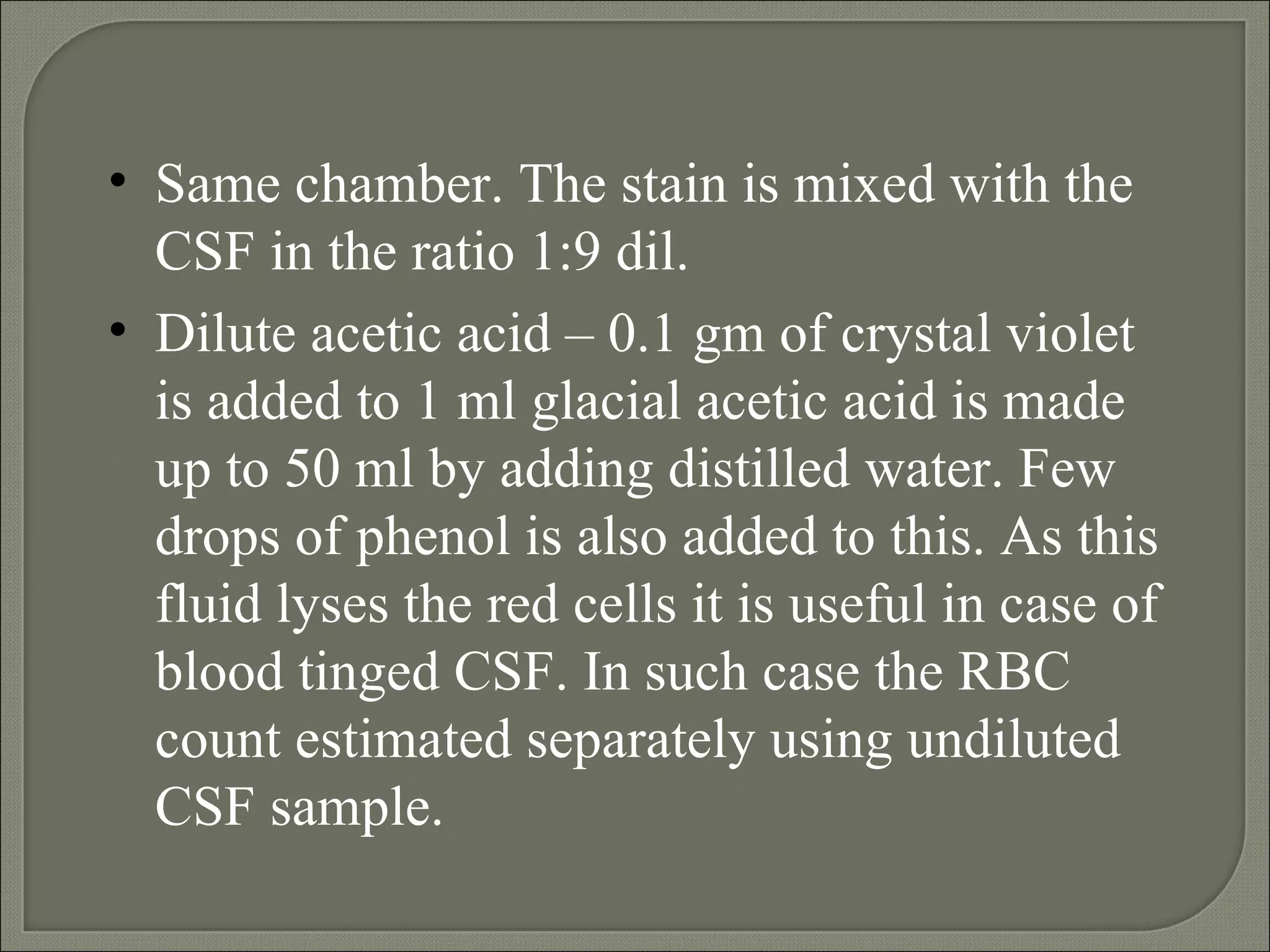 Same chamber.  The stain is mixed with the CSF in the ratio 1:9 dil. Dilute acetic acid – 0.1 gm of crystal violet is added to 1 ml glacial acetic acid is made up to 50 ml by adding distilled water. Few drops of phenol is also added to this. As this fluid lyses the red cells it is useful in case of blood tinged CSF. In such case the RBC count estimated separately using undiluted CSF sample. 
