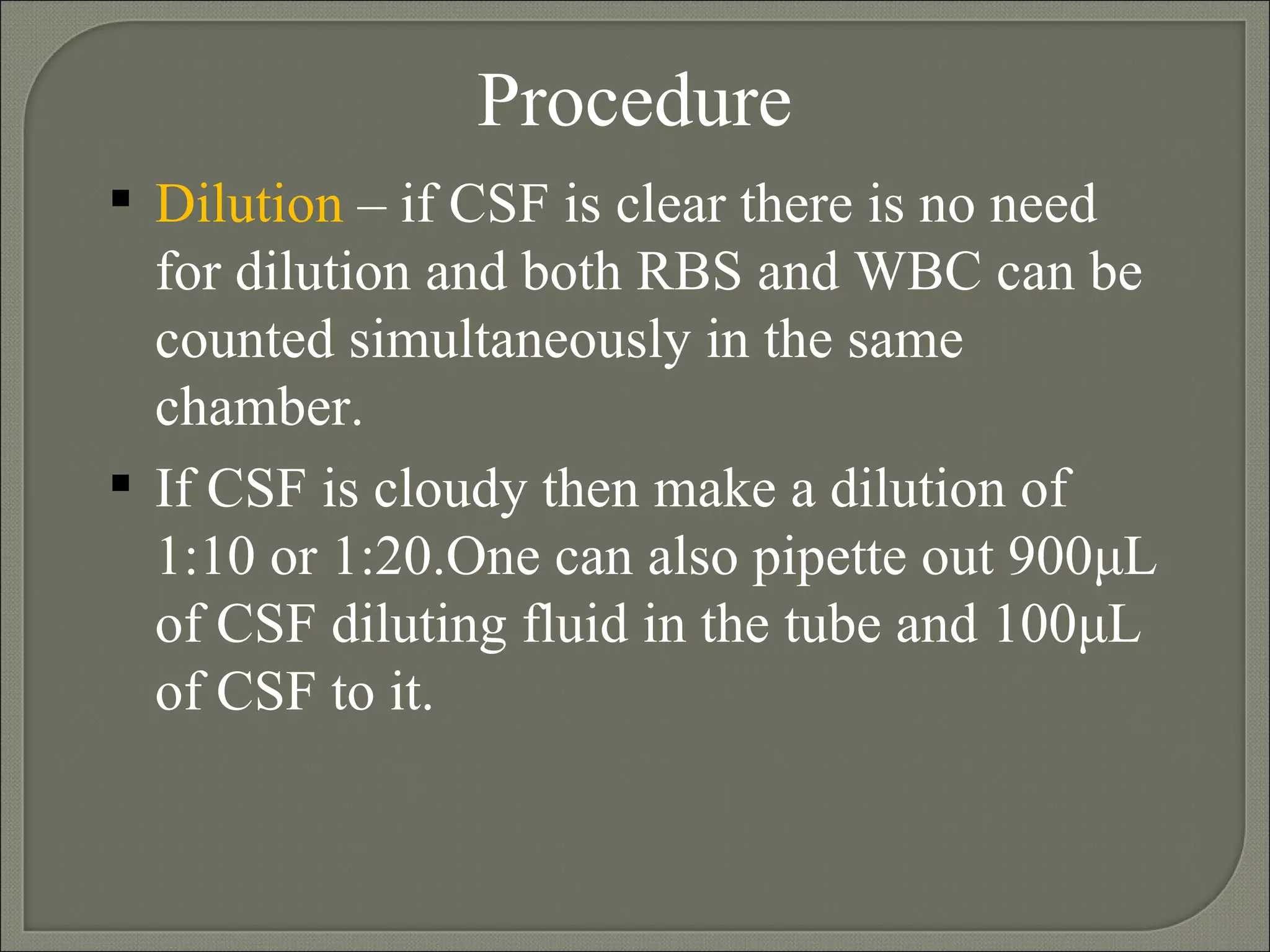 Procedure Dilution  – if CSF is clear there is no need for dilution and both RBS and WBC can be counted simultaneously in the same chamber. If CSF is cloudy then make a dilution of 1:10 or 1:20.One can also pipette out 900 μ L of CSF diluting fluid in the tube and 100 μ L of CSF to it.   