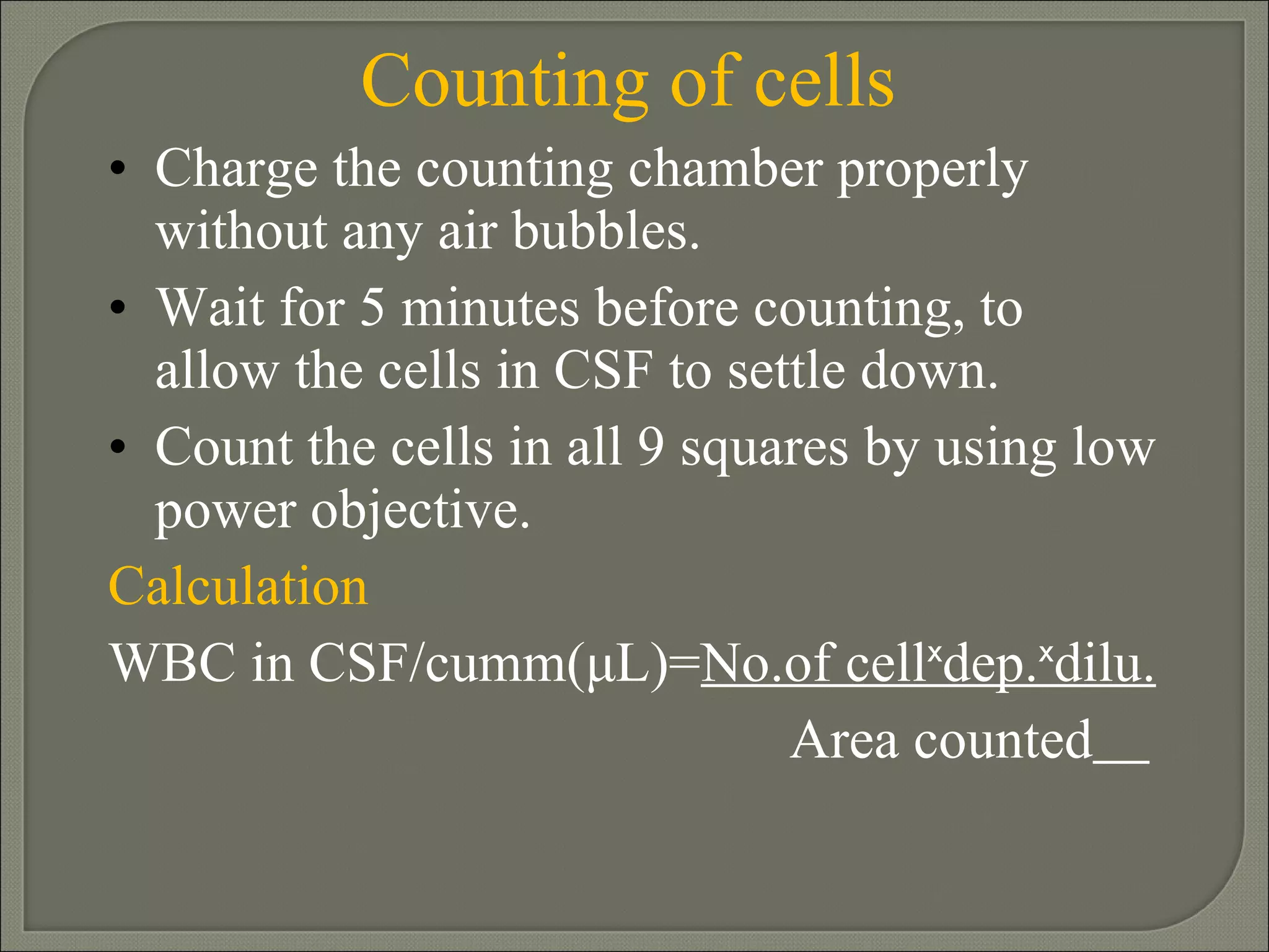 Counting of cells Charge the counting chamber properly without any air bubbles. Wait for 5 minutes before counting, to allow the cells in CSF to settle down. Count the cells in all 9 squares by using low power objective. Calculation WBC in CSF/cumm( μL)= No.of cellˣdep.ˣdilu. Area counted   