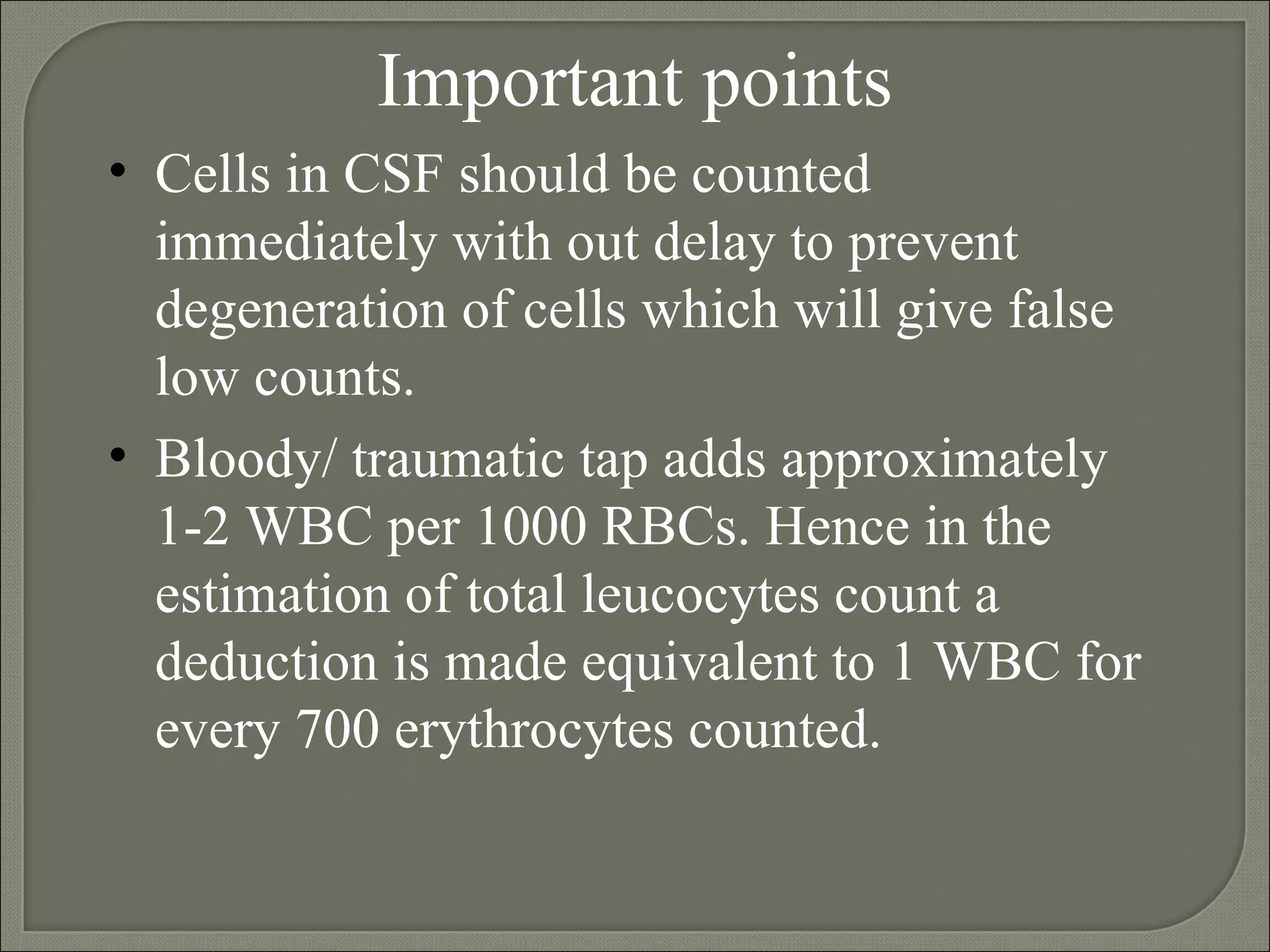 Important points Cells in CSF should be counted immediately with out delay to prevent degeneration of cells which will give false low counts. Bloody/ traumatic tap adds approximately  1-2 WBC per 1000 RBCs. Hence in the estimation of total leucocytes count a deduction is made equivalent to 1 WBC for every 700 erythrocytes counted.  