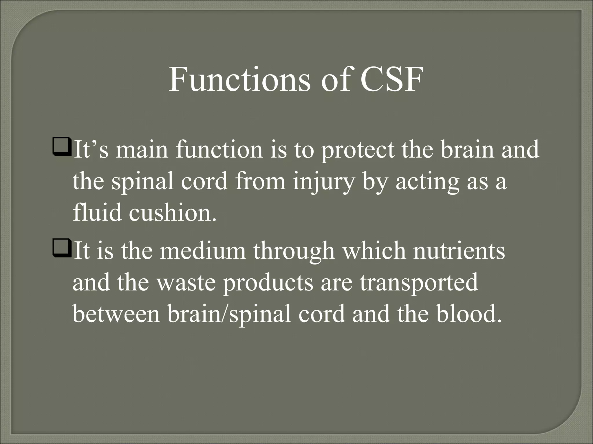 Functions of CSF It’s main function is to protect the brain and the spinal cord from injury by acting as a fluid cushion. It is the medium through which nutrients and the waste products are transported between brain/spinal cord and the blood. 