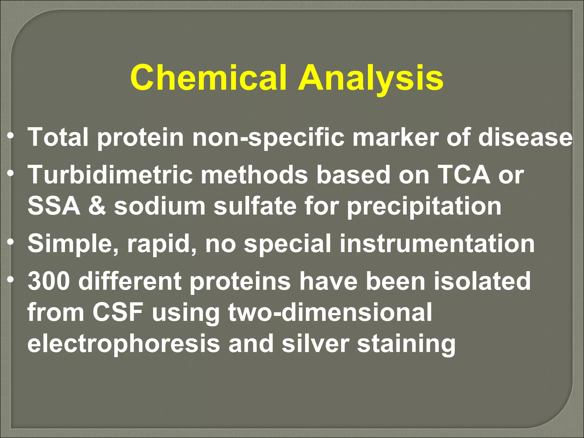 Chemical Analysis  Total protein non-specific marker of disease Turbidimetric methods based on TCA or SSA & sodium sulfate for precipitation Simple, rapid, no special instrumentation 300 different proteins have been isolated from CSF using two-dimensional electrophoresis and silver staining 