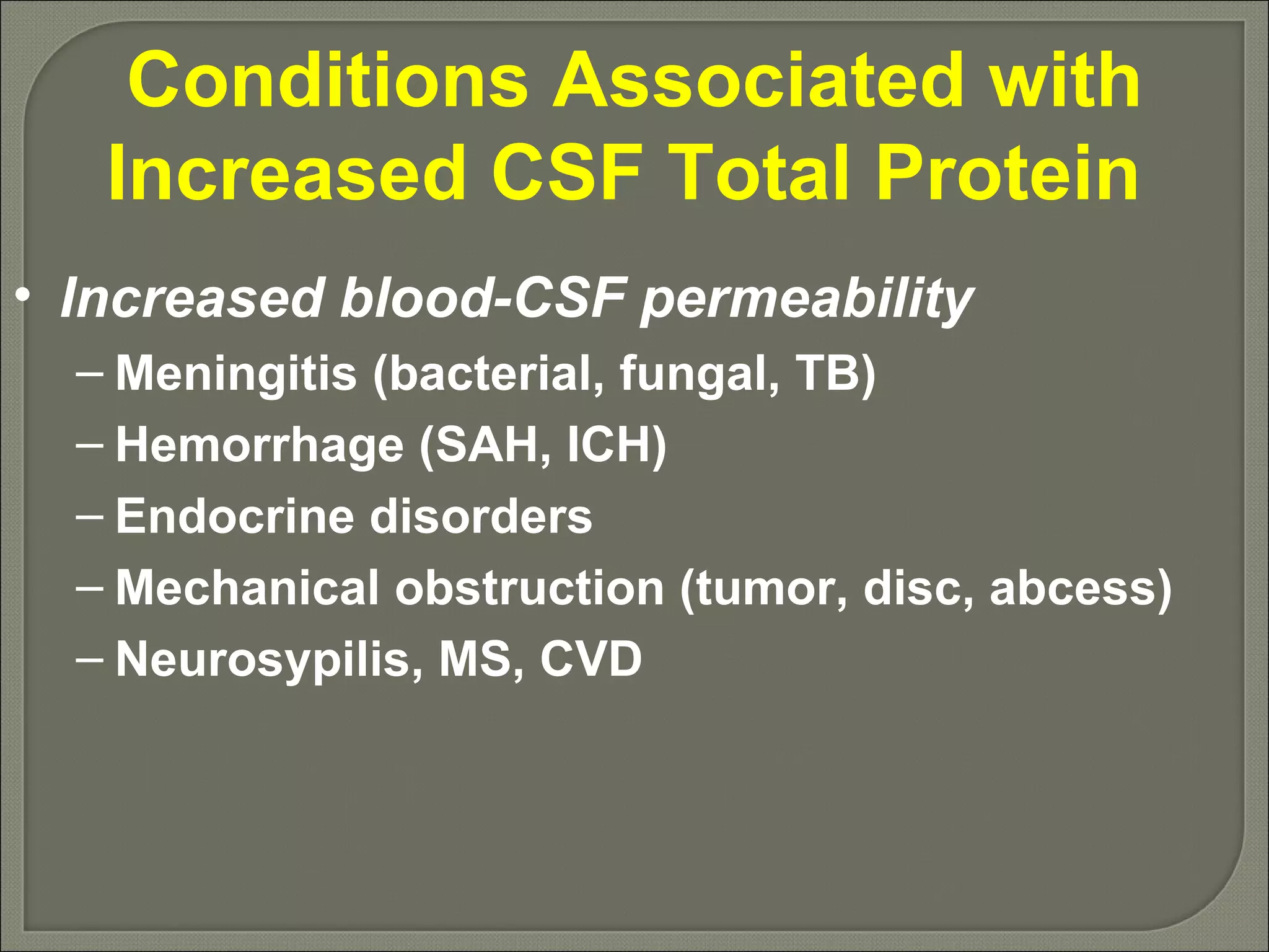 Conditions Associated with Increased CSF Total Protein  Increased blood-CSF permeability Meningitis (bacterial, fungal, TB) Hemorrhage (SAH, ICH) Endocrine disorders Mechanical obstruction (tumor, disc, abcess) Neurosypilis, MS, CVD 