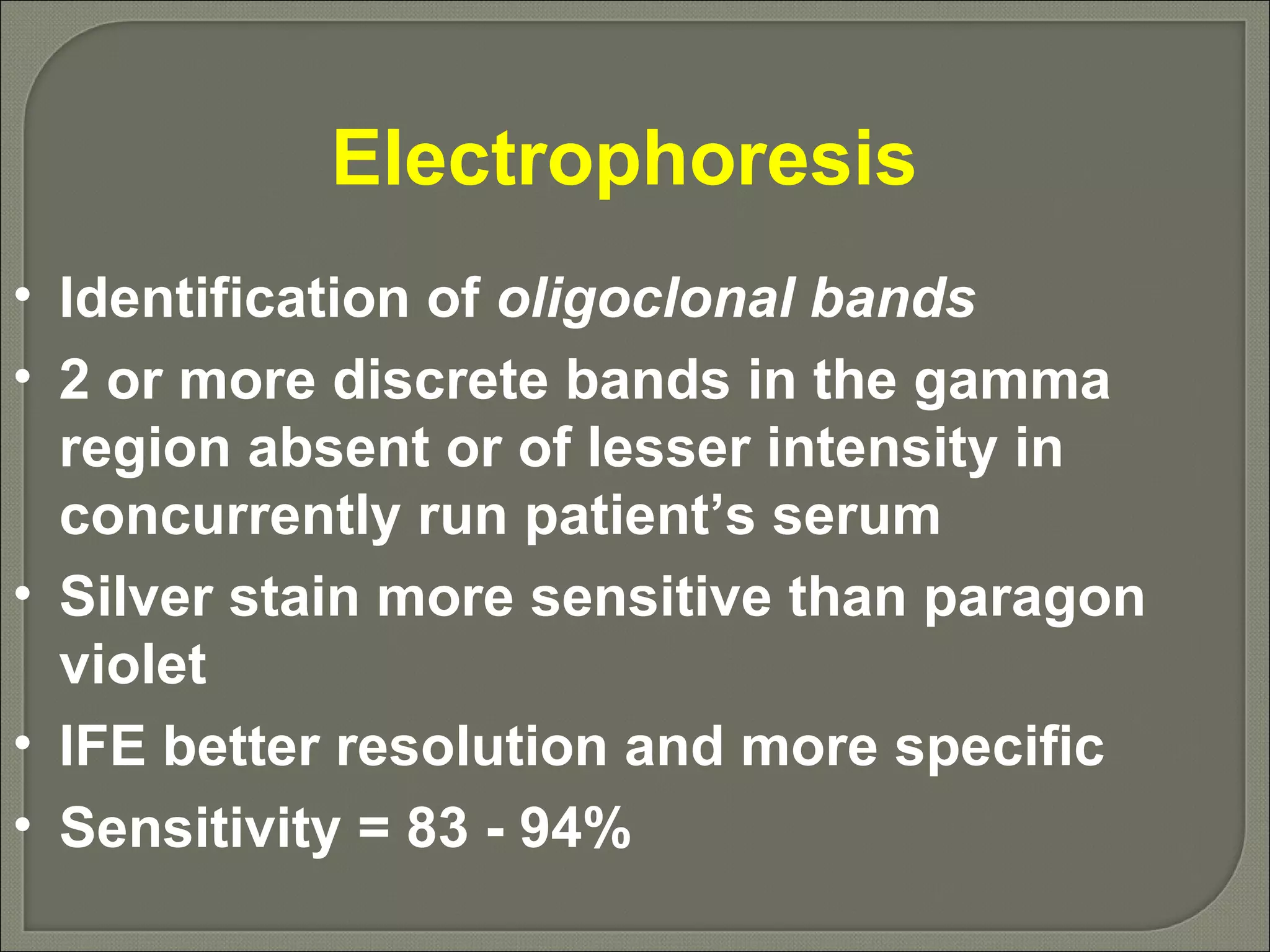 Electrophoresis  Identification of  oligoclonal bands 2 or more discrete bands in the gamma region absent or of lesser intensity in concurrently run patient’s serum Silver stain more sensitive than paragon violet IFE better resolution and more specific Sensitivity = 83 - 94% 