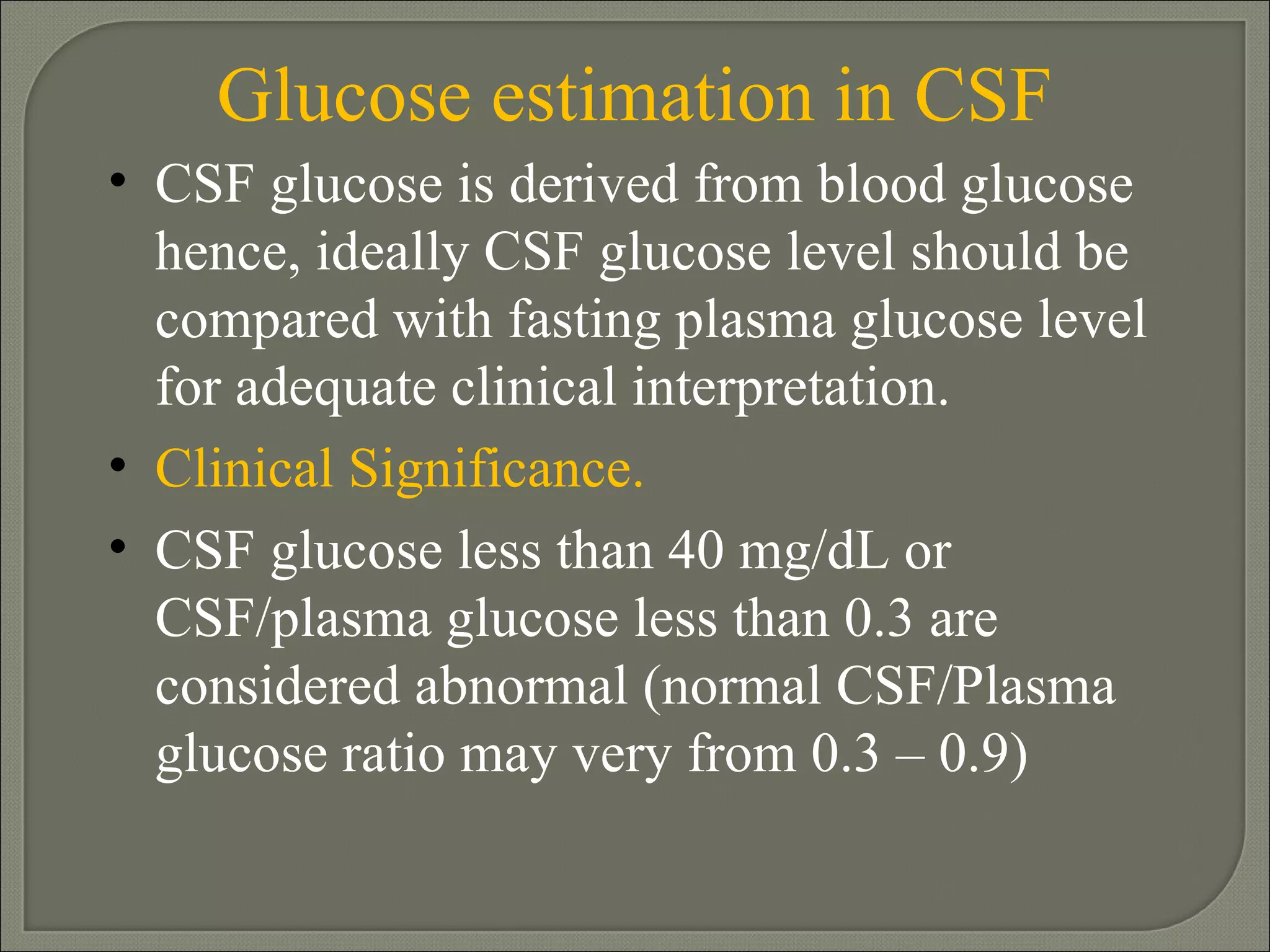 Glucose estimation in CSF CSF glucose is derived from blood glucose hence, ideally CSF glucose level should be compared with fasting plasma glucose level for adequate clinical interpretation.  Clinical Significance. CSF glucose less than 40 mg/dL or CSF/plasma glucose less than 0.3 are considered abnormal (normal CSF/Plasma glucose ratio may very from 0.3 – 0.9)  