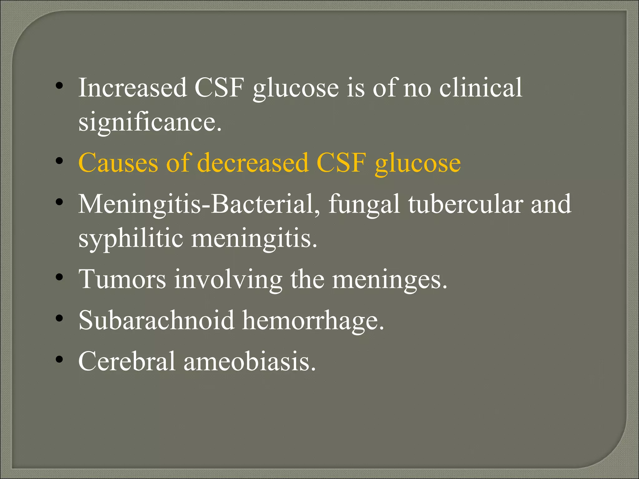 Increased CSF glucose is of no clinical significance. Causes of decreased CSF glucose Meningitis-Bacterial, fungal tubercular and syphilitic meningitis.  Tumors involving the meninges. Subarachnoid hemorrhage. Cerebral ameobiasis.  