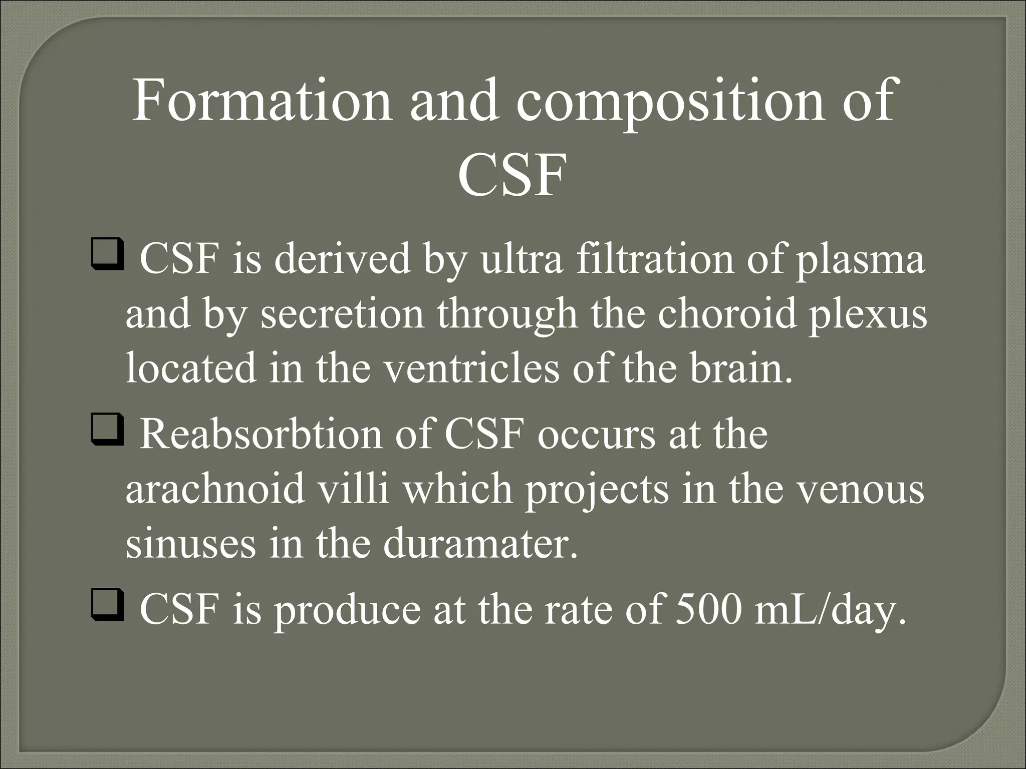 Formation and composition of CSF CSF is derived by ultra filtration of plasma and by secretion through the choroid plexus located in the ventricles of the brain. Reabsorbtion of CSF occurs at the arachnoid villi which projects in the venous sinuses in the duramater. CSF is produce at the rate of 500 mL/day. 