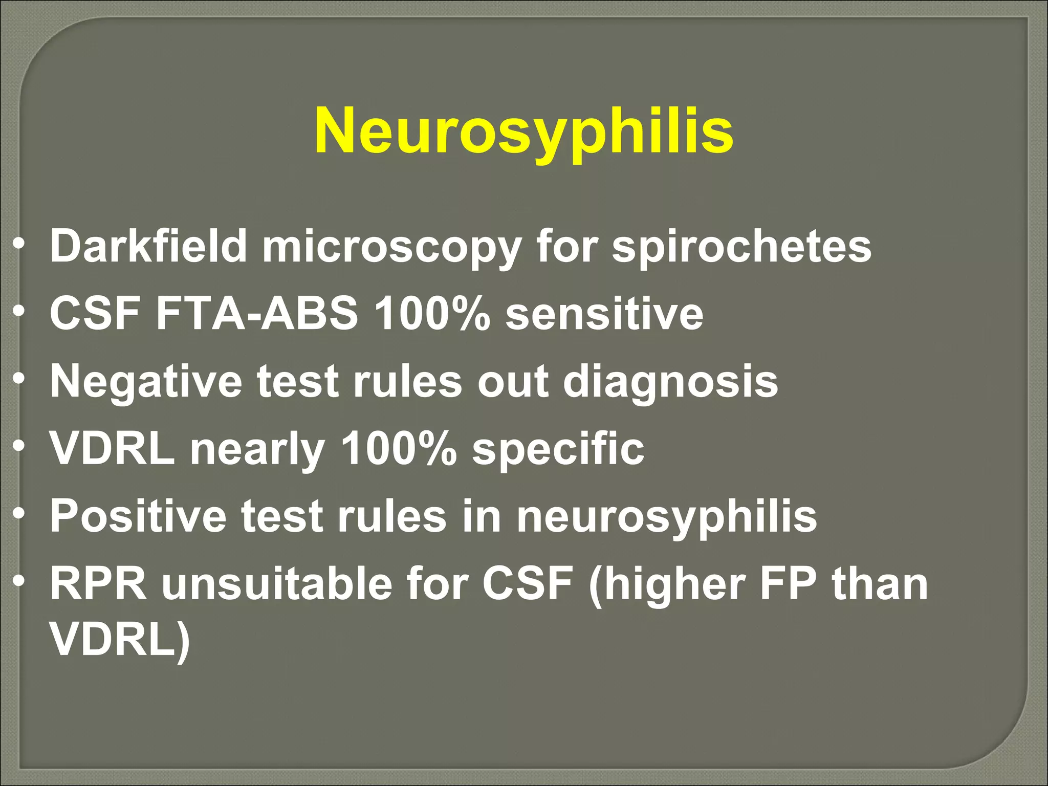Neurosyphilis Darkfield microscopy for spirochetes CSF FTA-ABS 100% sensitive Negative test rules out diagnosis VDRL nearly 100% specific Positive test rules in neurosyphilis RPR unsuitable for CSF (higher FP than VDRL) 