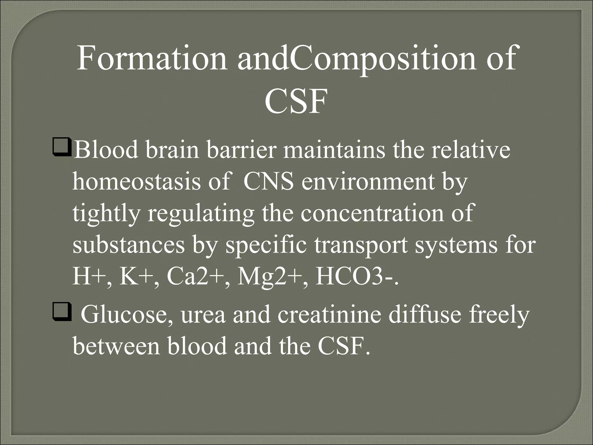 Formation andComposition of CSF Blood brain barrier maintains the relative homeostasis of  CNS environment by tightly regulating the concentration of substances by specific transport systems for H+, K+, Ca2+, Mg2+, HCO3-. Glucose, urea and creatinine diffuse freely between blood and the CSF. 