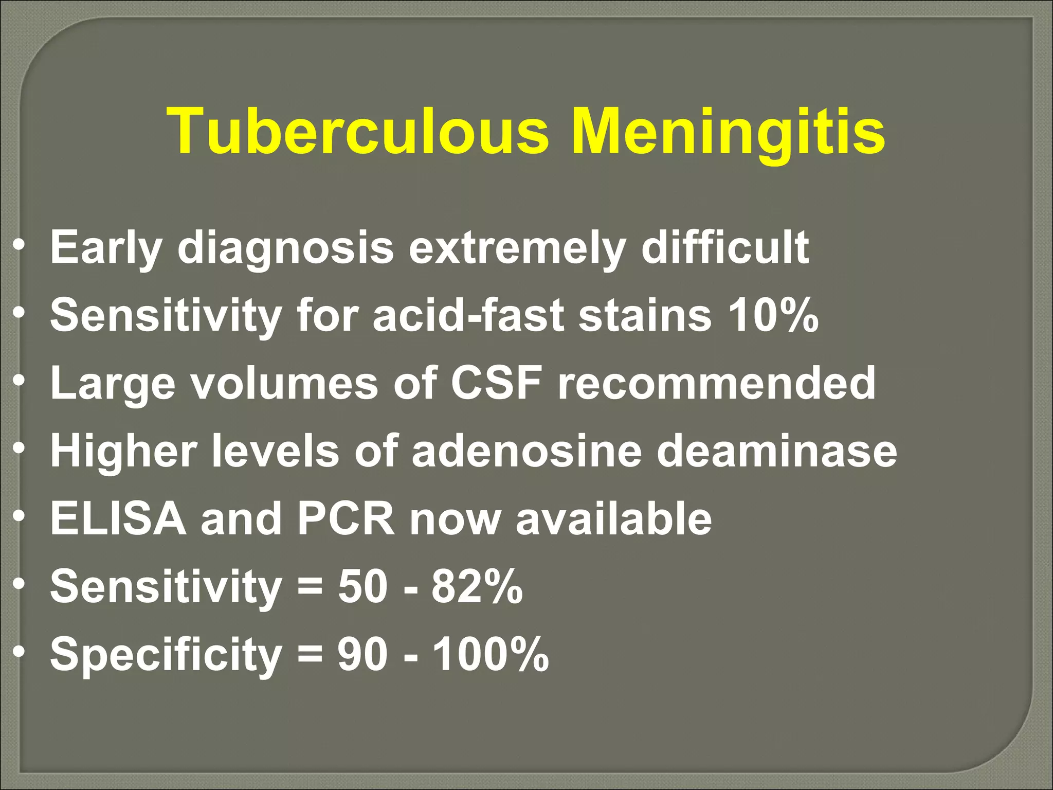 Tuberculous Meningitis Early diagnosis extremely difficult Sensitivity for acid-fast stains 10% Large volumes of CSF recommended Higher levels of adenosine deaminase ELISA and PCR now available Sensitivity = 50 - 82% Specificity = 90 - 100% 