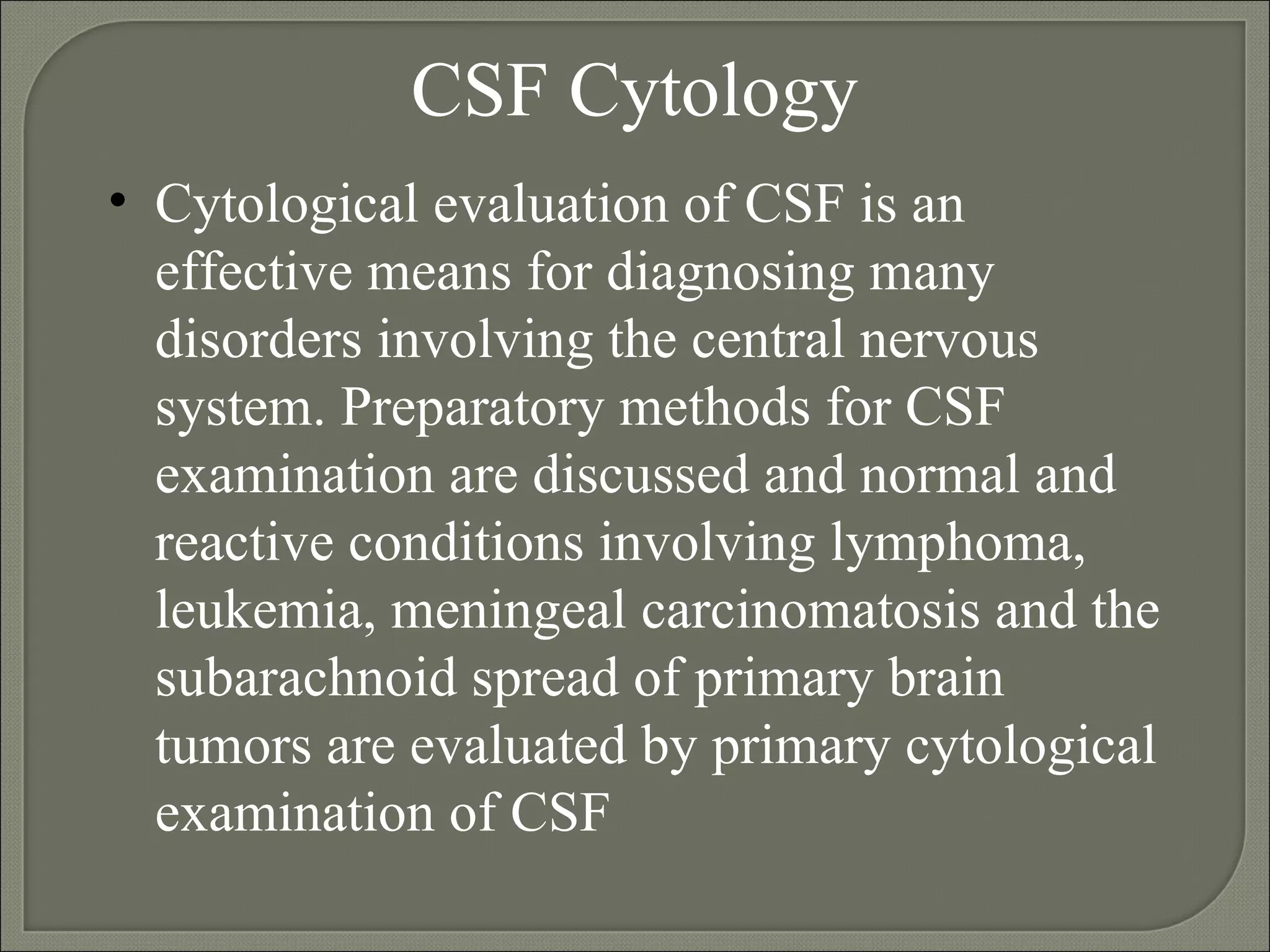 CSF Cytology Cytological evaluation of CSF is an effective means for diagnosing many disorders involving the central nervous system. Preparatory methods for CSF examination are discussed and normal and reactive conditions involving lymphoma, leukemia, meningeal carcinomatosis and the subarachnoid spread of primary brain tumors are evaluated by primary cytological examination of CSF  