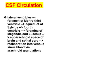 CSF Circulation
 lateral ventricles-->
foramen of Monro third
ventricle --> aqueduct of
Sylvius --> fourth
ventricle --> foramina of
Magendie and Luschka --
> subarachnoid space of
brain and spinal cord -->
reabsorption into venous
sinus blood via
arachnoid granulations
 