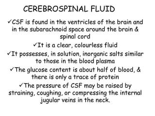CEREBROSPINAL FLUID
CSF is found in the ventricles of the brain and
in the subarachnoid space around the brain &
spinal cord
It is a clear, colourless fluid
It possesses, in solution, inorganic salts similar
to those in the blood plasma
The glucose content is about half of blood, &
there is only a trace of protein
The pressure of CSF may be raised by
straining, coughing, or compressing the internal
jugular veins in the neck.
 