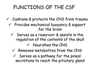 FUNCTIONS OF THE CSF
 Cushions & protects the CNS from trauma
 Provides mechanical buoyancy & support
for the brain
 Serves as a reservoir & assists in the
regulation of the contents of the skull
 Nourishes the CNS
 Removes metabolites from the CNS
 Serves as a pathway for the pineal
secretions to reach the pitiutary gland
 
